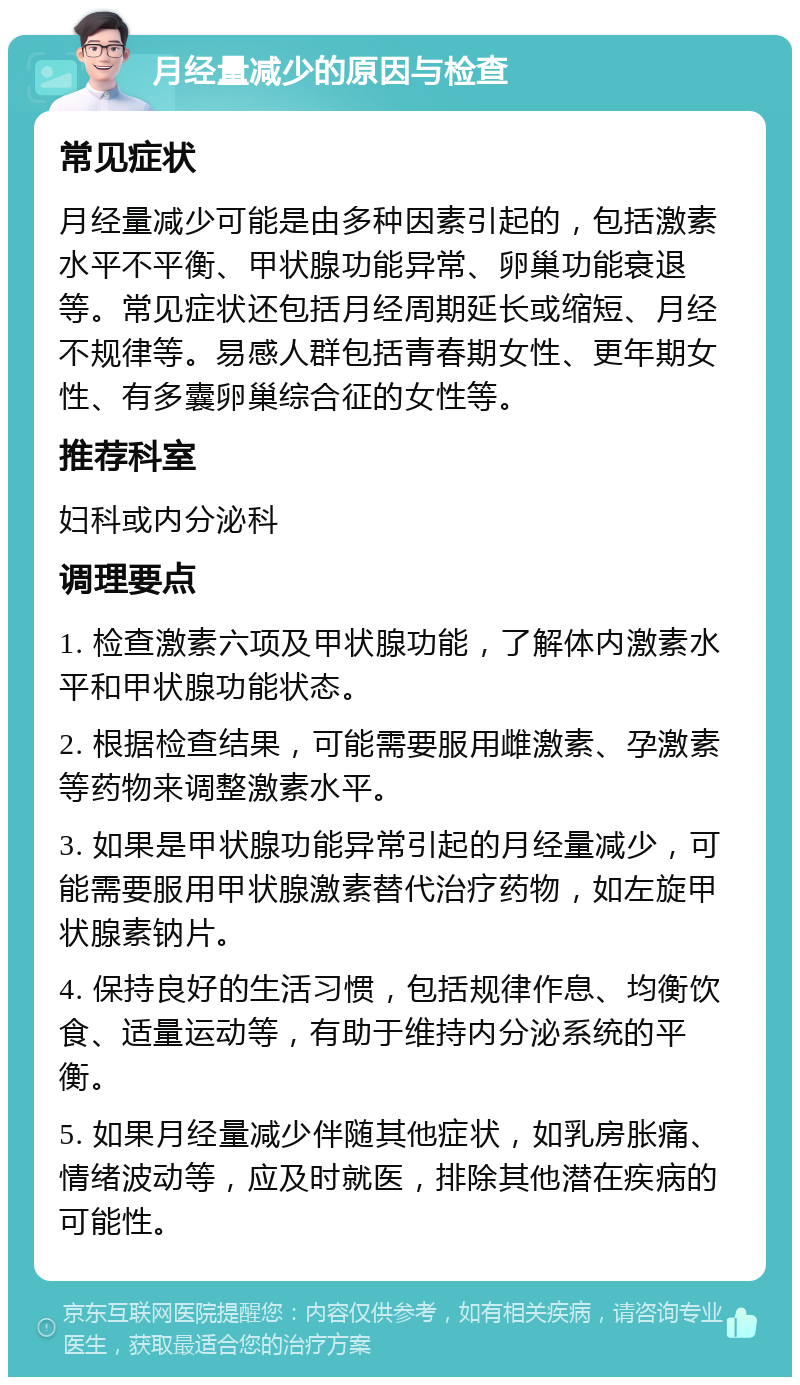 月经量减少的原因与检查 常见症状 月经量减少可能是由多种因素引起的，包括激素水平不平衡、甲状腺功能异常、卵巢功能衰退等。常见症状还包括月经周期延长或缩短、月经不规律等。易感人群包括青春期女性、更年期女性、有多囊卵巢综合征的女性等。 推荐科室 妇科或内分泌科 调理要点 1. 检查激素六项及甲状腺功能，了解体内激素水平和甲状腺功能状态。 2. 根据检查结果，可能需要服用雌激素、孕激素等药物来调整激素水平。 3. 如果是甲状腺功能异常引起的月经量减少，可能需要服用甲状腺激素替代治疗药物，如左旋甲状腺素钠片。 4. 保持良好的生活习惯，包括规律作息、均衡饮食、适量运动等，有助于维持内分泌系统的平衡。 5. 如果月经量减少伴随其他症状，如乳房胀痛、情绪波动等，应及时就医，排除其他潜在疾病的可能性。