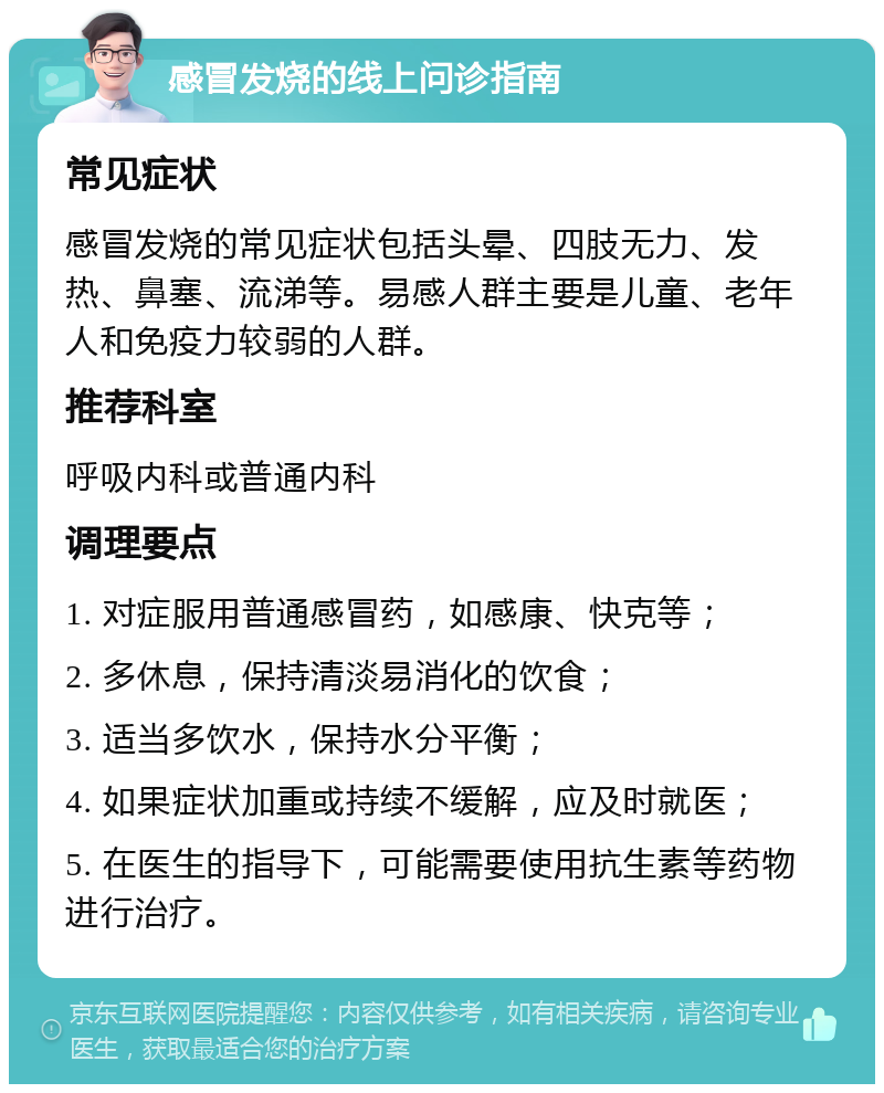 感冒发烧的线上问诊指南 常见症状 感冒发烧的常见症状包括头晕、四肢无力、发热、鼻塞、流涕等。易感人群主要是儿童、老年人和免疫力较弱的人群。 推荐科室 呼吸内科或普通内科 调理要点 1. 对症服用普通感冒药，如感康、快克等； 2. 多休息，保持清淡易消化的饮食； 3. 适当多饮水，保持水分平衡； 4. 如果症状加重或持续不缓解，应及时就医； 5. 在医生的指导下，可能需要使用抗生素等药物进行治疗。