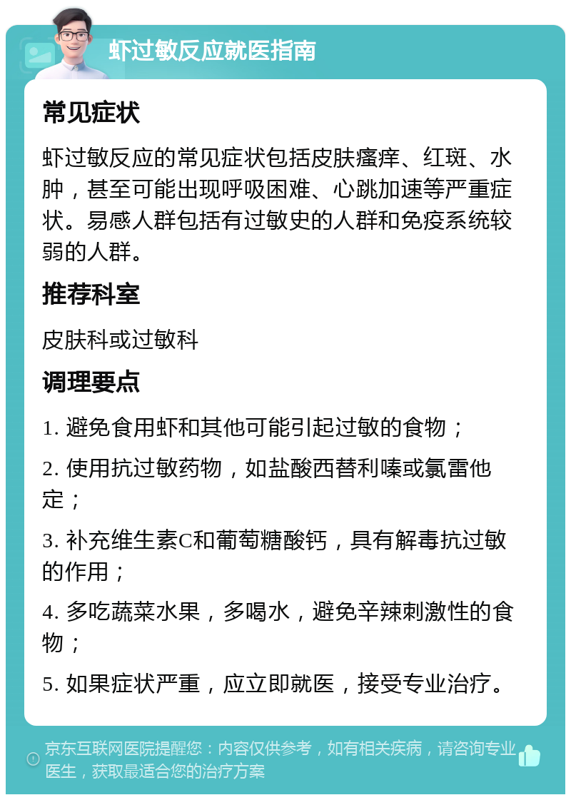 虾过敏反应就医指南 常见症状 虾过敏反应的常见症状包括皮肤瘙痒、红斑、水肿，甚至可能出现呼吸困难、心跳加速等严重症状。易感人群包括有过敏史的人群和免疫系统较弱的人群。 推荐科室 皮肤科或过敏科 调理要点 1. 避免食用虾和其他可能引起过敏的食物； 2. 使用抗过敏药物，如盐酸西替利嗪或氯雷他定； 3. 补充维生素C和葡萄糖酸钙，具有解毒抗过敏的作用； 4. 多吃蔬菜水果，多喝水，避免辛辣刺激性的食物； 5. 如果症状严重，应立即就医，接受专业治疗。