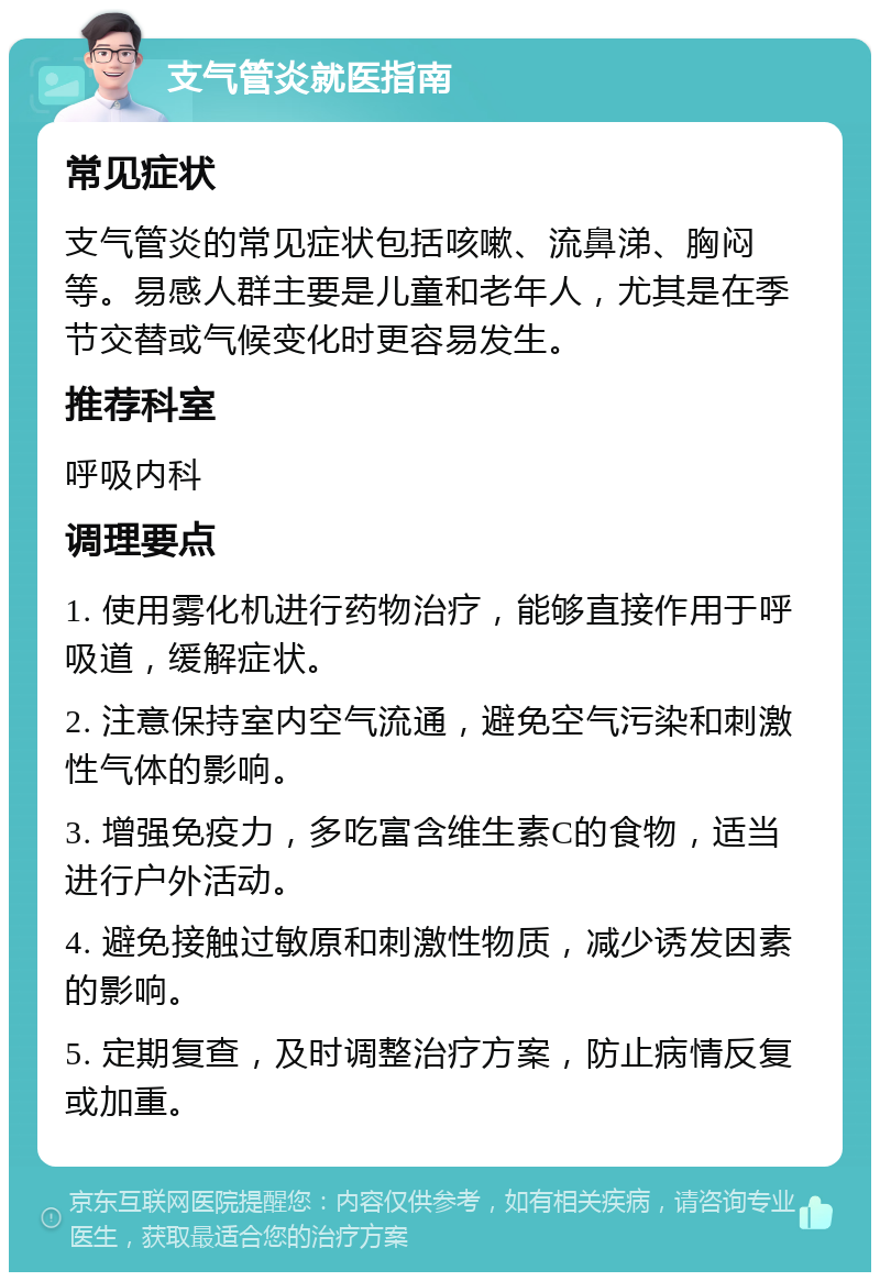 支气管炎就医指南 常见症状 支气管炎的常见症状包括咳嗽、流鼻涕、胸闷等。易感人群主要是儿童和老年人，尤其是在季节交替或气候变化时更容易发生。 推荐科室 呼吸内科 调理要点 1. 使用雾化机进行药物治疗，能够直接作用于呼吸道，缓解症状。 2. 注意保持室内空气流通，避免空气污染和刺激性气体的影响。 3. 增强免疫力，多吃富含维生素C的食物，适当进行户外活动。 4. 避免接触过敏原和刺激性物质，减少诱发因素的影响。 5. 定期复查，及时调整治疗方案，防止病情反复或加重。