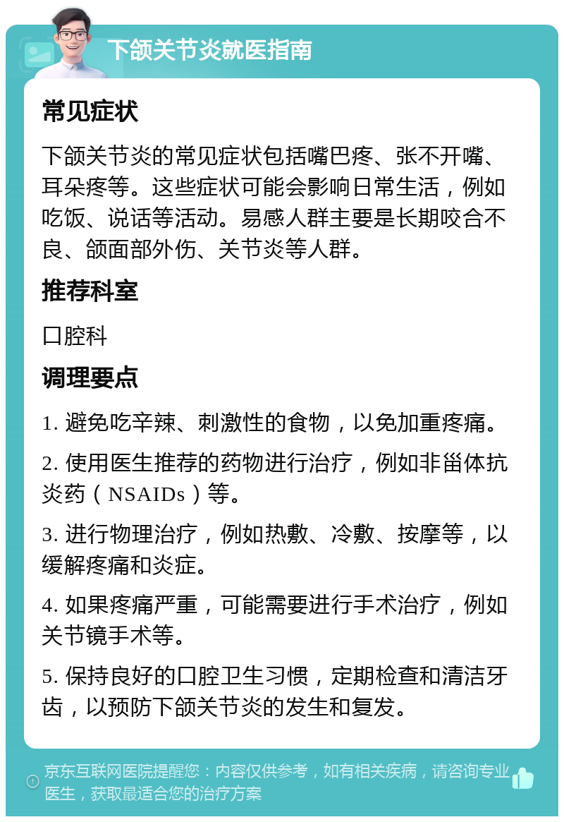 下颌关节炎就医指南 常见症状 下颌关节炎的常见症状包括嘴巴疼、张不开嘴、耳朵疼等。这些症状可能会影响日常生活，例如吃饭、说话等活动。易感人群主要是长期咬合不良、颌面部外伤、关节炎等人群。 推荐科室 口腔科 调理要点 1. 避免吃辛辣、刺激性的食物，以免加重疼痛。 2. 使用医生推荐的药物进行治疗，例如非甾体抗炎药（NSAIDs）等。 3. 进行物理治疗，例如热敷、冷敷、按摩等，以缓解疼痛和炎症。 4. 如果疼痛严重，可能需要进行手术治疗，例如关节镜手术等。 5. 保持良好的口腔卫生习惯，定期检查和清洁牙齿，以预防下颌关节炎的发生和复发。