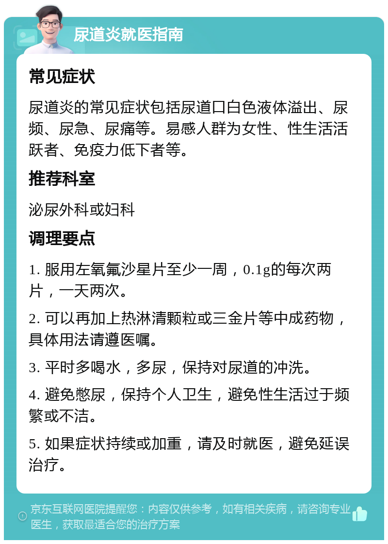 尿道炎就医指南 常见症状 尿道炎的常见症状包括尿道口白色液体溢出、尿频、尿急、尿痛等。易感人群为女性、性生活活跃者、免疫力低下者等。 推荐科室 泌尿外科或妇科 调理要点 1. 服用左氧氟沙星片至少一周，0.1g的每次两片，一天两次。 2. 可以再加上热淋清颗粒或三金片等中成药物，具体用法请遵医嘱。 3. 平时多喝水，多尿，保持对尿道的冲洗。 4. 避免憋尿，保持个人卫生，避免性生活过于频繁或不洁。 5. 如果症状持续或加重，请及时就医，避免延误治疗。