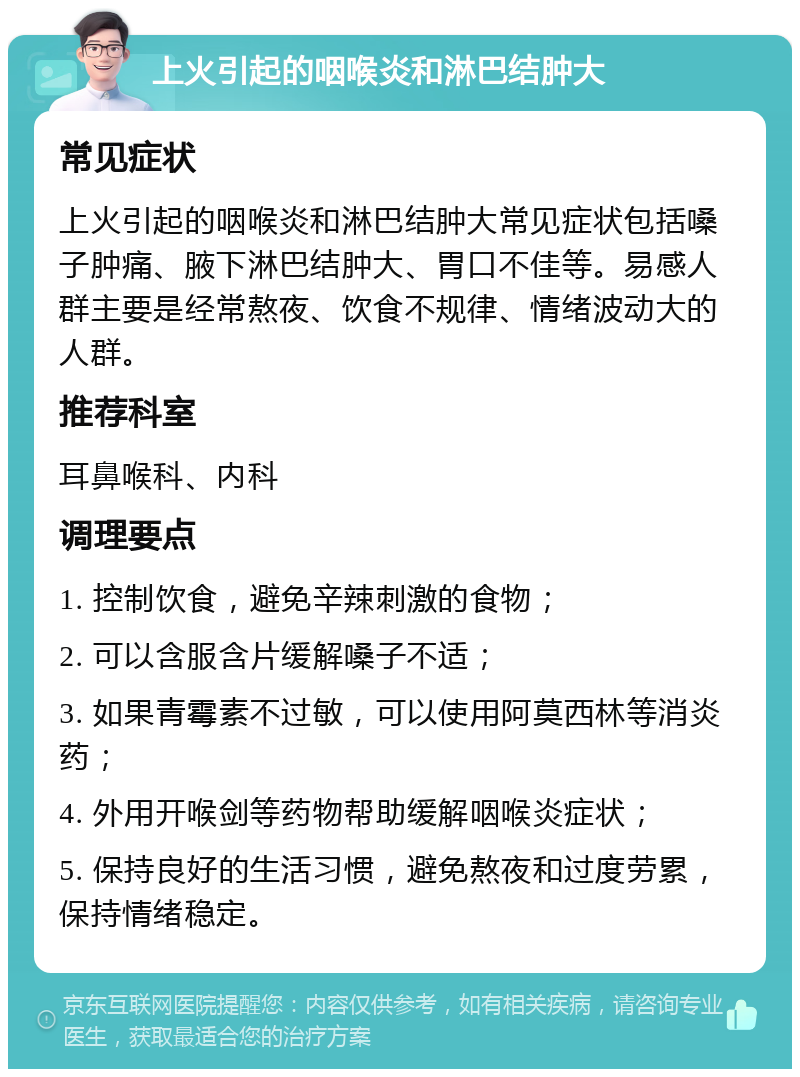 上火引起的咽喉炎和淋巴结肿大 常见症状 上火引起的咽喉炎和淋巴结肿大常见症状包括嗓子肿痛、腋下淋巴结肿大、胃口不佳等。易感人群主要是经常熬夜、饮食不规律、情绪波动大的人群。 推荐科室 耳鼻喉科、内科 调理要点 1. 控制饮食，避免辛辣刺激的食物； 2. 可以含服含片缓解嗓子不适； 3. 如果青霉素不过敏，可以使用阿莫西林等消炎药； 4. 外用开喉剑等药物帮助缓解咽喉炎症状； 5. 保持良好的生活习惯，避免熬夜和过度劳累，保持情绪稳定。