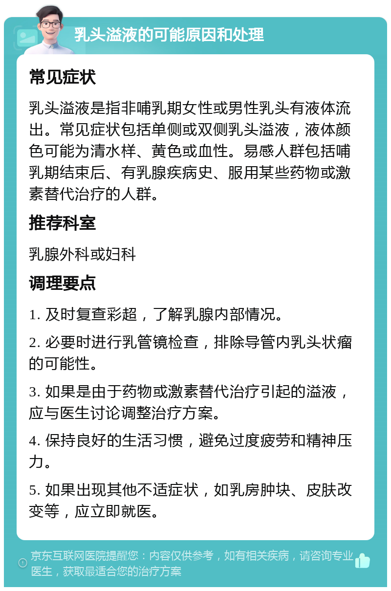 乳头溢液的可能原因和处理 常见症状 乳头溢液是指非哺乳期女性或男性乳头有液体流出。常见症状包括单侧或双侧乳头溢液，液体颜色可能为清水样、黄色或血性。易感人群包括哺乳期结束后、有乳腺疾病史、服用某些药物或激素替代治疗的人群。 推荐科室 乳腺外科或妇科 调理要点 1. 及时复查彩超，了解乳腺内部情况。 2. 必要时进行乳管镜检查，排除导管内乳头状瘤的可能性。 3. 如果是由于药物或激素替代治疗引起的溢液，应与医生讨论调整治疗方案。 4. 保持良好的生活习惯，避免过度疲劳和精神压力。 5. 如果出现其他不适症状，如乳房肿块、皮肤改变等，应立即就医。