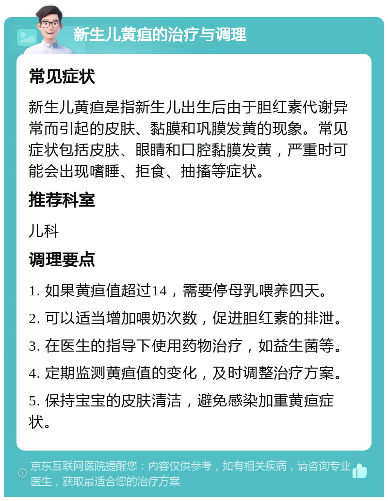 新生儿黄疸的治疗与调理 常见症状 新生儿黄疸是指新生儿出生后由于胆红素代谢异常而引起的皮肤、黏膜和巩膜发黄的现象。常见症状包括皮肤、眼睛和口腔黏膜发黄，严重时可能会出现嗜睡、拒食、抽搐等症状。 推荐科室 儿科 调理要点 1. 如果黄疸值超过14，需要停母乳喂养四天。 2. 可以适当增加喂奶次数，促进胆红素的排泄。 3. 在医生的指导下使用药物治疗，如益生菌等。 4. 定期监测黄疸值的变化，及时调整治疗方案。 5. 保持宝宝的皮肤清洁，避免感染加重黄疸症状。