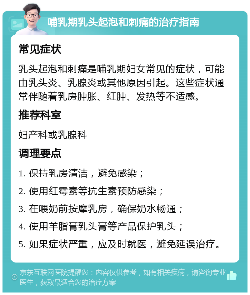 哺乳期乳头起泡和刺痛的治疗指南 常见症状 乳头起泡和刺痛是哺乳期妇女常见的症状，可能由乳头炎、乳腺炎或其他原因引起。这些症状通常伴随着乳房肿胀、红肿、发热等不适感。 推荐科室 妇产科或乳腺科 调理要点 1. 保持乳房清洁，避免感染； 2. 使用红霉素等抗生素预防感染； 3. 在喂奶前按摩乳房，确保奶水畅通； 4. 使用羊脂膏乳头膏等产品保护乳头； 5. 如果症状严重，应及时就医，避免延误治疗。