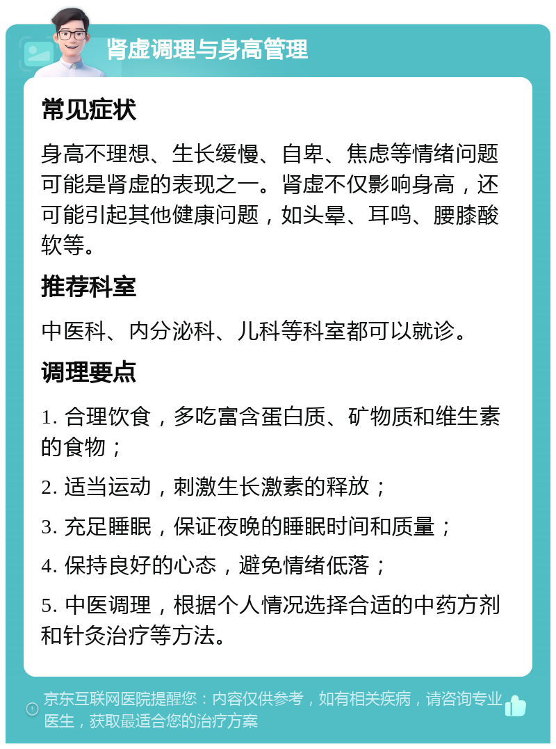 肾虚调理与身高管理 常见症状 身高不理想、生长缓慢、自卑、焦虑等情绪问题可能是肾虚的表现之一。肾虚不仅影响身高，还可能引起其他健康问题，如头晕、耳鸣、腰膝酸软等。 推荐科室 中医科、内分泌科、儿科等科室都可以就诊。 调理要点 1. 合理饮食，多吃富含蛋白质、矿物质和维生素的食物； 2. 适当运动，刺激生长激素的释放； 3. 充足睡眠，保证夜晚的睡眠时间和质量； 4. 保持良好的心态，避免情绪低落； 5. 中医调理，根据个人情况选择合适的中药方剂和针灸治疗等方法。