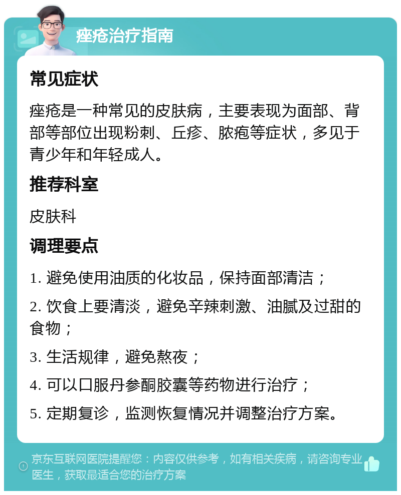 痤疮治疗指南 常见症状 痤疮是一种常见的皮肤病，主要表现为面部、背部等部位出现粉刺、丘疹、脓疱等症状，多见于青少年和年轻成人。 推荐科室 皮肤科 调理要点 1. 避免使用油质的化妆品，保持面部清洁； 2. 饮食上要清淡，避免辛辣刺激、油腻及过甜的食物； 3. 生活规律，避免熬夜； 4. 可以口服丹参酮胶囊等药物进行治疗； 5. 定期复诊，监测恢复情况并调整治疗方案。