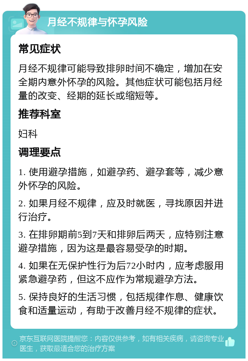 月经不规律与怀孕风险 常见症状 月经不规律可能导致排卵时间不确定，增加在安全期内意外怀孕的风险。其他症状可能包括月经量的改变、经期的延长或缩短等。 推荐科室 妇科 调理要点 1. 使用避孕措施，如避孕药、避孕套等，减少意外怀孕的风险。 2. 如果月经不规律，应及时就医，寻找原因并进行治疗。 3. 在排卵期前5到7天和排卵后两天，应特别注意避孕措施，因为这是最容易受孕的时期。 4. 如果在无保护性行为后72小时内，应考虑服用紧急避孕药，但这不应作为常规避孕方法。 5. 保持良好的生活习惯，包括规律作息、健康饮食和适量运动，有助于改善月经不规律的症状。