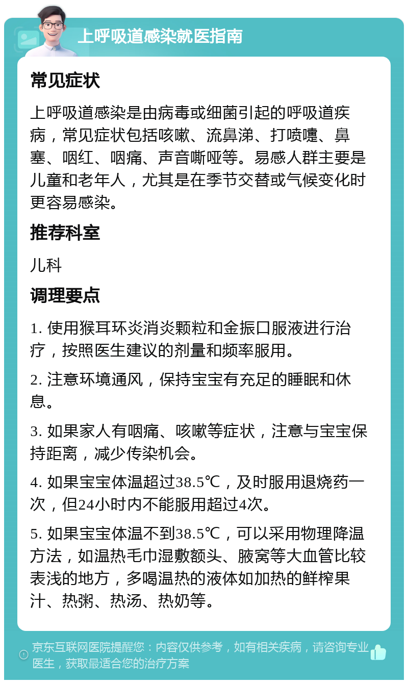 上呼吸道感染就医指南 常见症状 上呼吸道感染是由病毒或细菌引起的呼吸道疾病，常见症状包括咳嗽、流鼻涕、打喷嚏、鼻塞、咽红、咽痛、声音嘶哑等。易感人群主要是儿童和老年人，尤其是在季节交替或气候变化时更容易感染。 推荐科室 儿科 调理要点 1. 使用猴耳环炎消炎颗粒和金振口服液进行治疗，按照医生建议的剂量和频率服用。 2. 注意环境通风，保持宝宝有充足的睡眠和休息。 3. 如果家人有咽痛、咳嗽等症状，注意与宝宝保持距离，减少传染机会。 4. 如果宝宝体温超过38.5℃，及时服用退烧药一次，但24小时内不能服用超过4次。 5. 如果宝宝体温不到38.5℃，可以采用物理降温方法，如温热毛巾湿敷额头、腋窝等大血管比较表浅的地方，多喝温热的液体如加热的鲜榨果汁、热粥、热汤、热奶等。