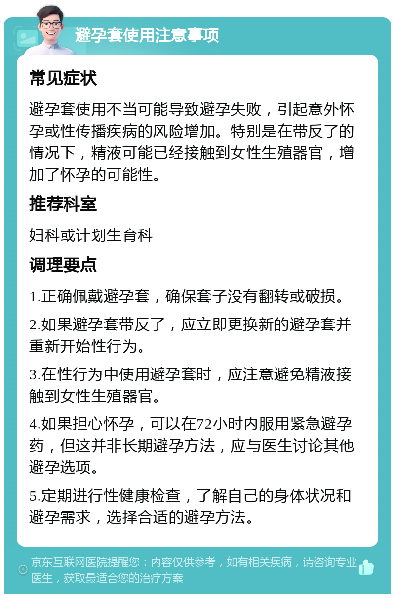 避孕套使用注意事项 常见症状 避孕套使用不当可能导致避孕失败，引起意外怀孕或性传播疾病的风险增加。特别是在带反了的情况下，精液可能已经接触到女性生殖器官，增加了怀孕的可能性。 推荐科室 妇科或计划生育科 调理要点 1.正确佩戴避孕套，确保套子没有翻转或破损。 2.如果避孕套带反了，应立即更换新的避孕套并重新开始性行为。 3.在性行为中使用避孕套时，应注意避免精液接触到女性生殖器官。 4.如果担心怀孕，可以在72小时内服用紧急避孕药，但这并非长期避孕方法，应与医生讨论其他避孕选项。 5.定期进行性健康检查，了解自己的身体状况和避孕需求，选择合适的避孕方法。