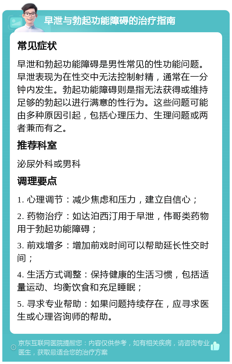 早泄与勃起功能障碍的治疗指南 常见症状 早泄和勃起功能障碍是男性常见的性功能问题。早泄表现为在性交中无法控制射精，通常在一分钟内发生。勃起功能障碍则是指无法获得或维持足够的勃起以进行满意的性行为。这些问题可能由多种原因引起，包括心理压力、生理问题或两者兼而有之。 推荐科室 泌尿外科或男科 调理要点 1. 心理调节：减少焦虑和压力，建立自信心； 2. 药物治疗：如达泊西汀用于早泄，伟哥类药物用于勃起功能障碍； 3. 前戏增多：增加前戏时间可以帮助延长性交时间； 4. 生活方式调整：保持健康的生活习惯，包括适量运动、均衡饮食和充足睡眠； 5. 寻求专业帮助：如果问题持续存在，应寻求医生或心理咨询师的帮助。