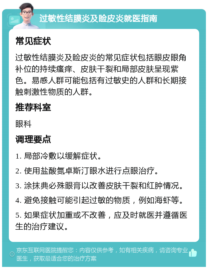 过敏性结膜炎及睑皮炎就医指南 常见症状 过敏性结膜炎及睑皮炎的常见症状包括眼皮眼角补位的持续瘙痒、皮肤干裂和局部皮肤呈现紫色。易感人群可能包括有过敏史的人群和长期接触刺激性物质的人群。 推荐科室 眼科 调理要点 1. 局部冷敷以缓解症状。 2. 使用盐酸氮卓斯汀眼水进行点眼治疗。 3. 涂抹典必殊眼膏以改善皮肤干裂和红肿情况。 4. 避免接触可能引起过敏的物质，例如海虾等。 5. 如果症状加重或不改善，应及时就医并遵循医生的治疗建议。