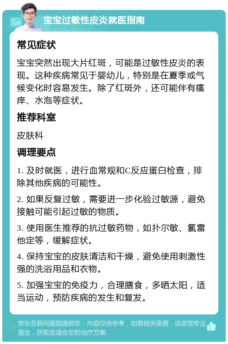 宝宝过敏性皮炎就医指南 常见症状 宝宝突然出现大片红斑，可能是过敏性皮炎的表现。这种疾病常见于婴幼儿，特别是在夏季或气候变化时容易发生。除了红斑外，还可能伴有瘙痒、水泡等症状。 推荐科室 皮肤科 调理要点 1. 及时就医，进行血常规和C反应蛋白检查，排除其他疾病的可能性。 2. 如果反复过敏，需要进一步化验过敏源，避免接触可能引起过敏的物质。 3. 使用医生推荐的抗过敏药物，如扑尔敏、氯雷他定等，缓解症状。 4. 保持宝宝的皮肤清洁和干燥，避免使用刺激性强的洗浴用品和衣物。 5. 加强宝宝的免疫力，合理膳食，多晒太阳，适当运动，预防疾病的发生和复发。