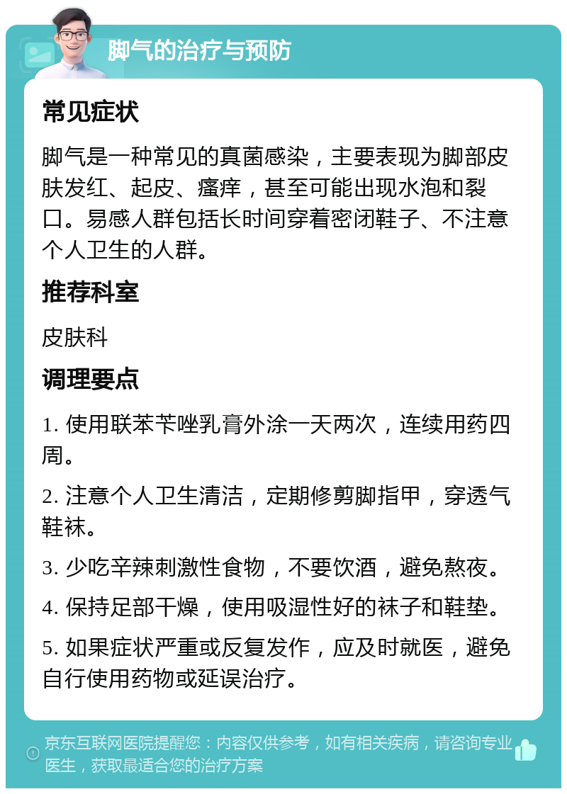 脚气的治疗与预防 常见症状 脚气是一种常见的真菌感染，主要表现为脚部皮肤发红、起皮、瘙痒，甚至可能出现水泡和裂口。易感人群包括长时间穿着密闭鞋子、不注意个人卫生的人群。 推荐科室 皮肤科 调理要点 1. 使用联苯苄唑乳膏外涂一天两次，连续用药四周。 2. 注意个人卫生清洁，定期修剪脚指甲，穿透气鞋袜。 3. 少吃辛辣刺激性食物，不要饮酒，避免熬夜。 4. 保持足部干燥，使用吸湿性好的袜子和鞋垫。 5. 如果症状严重或反复发作，应及时就医，避免自行使用药物或延误治疗。