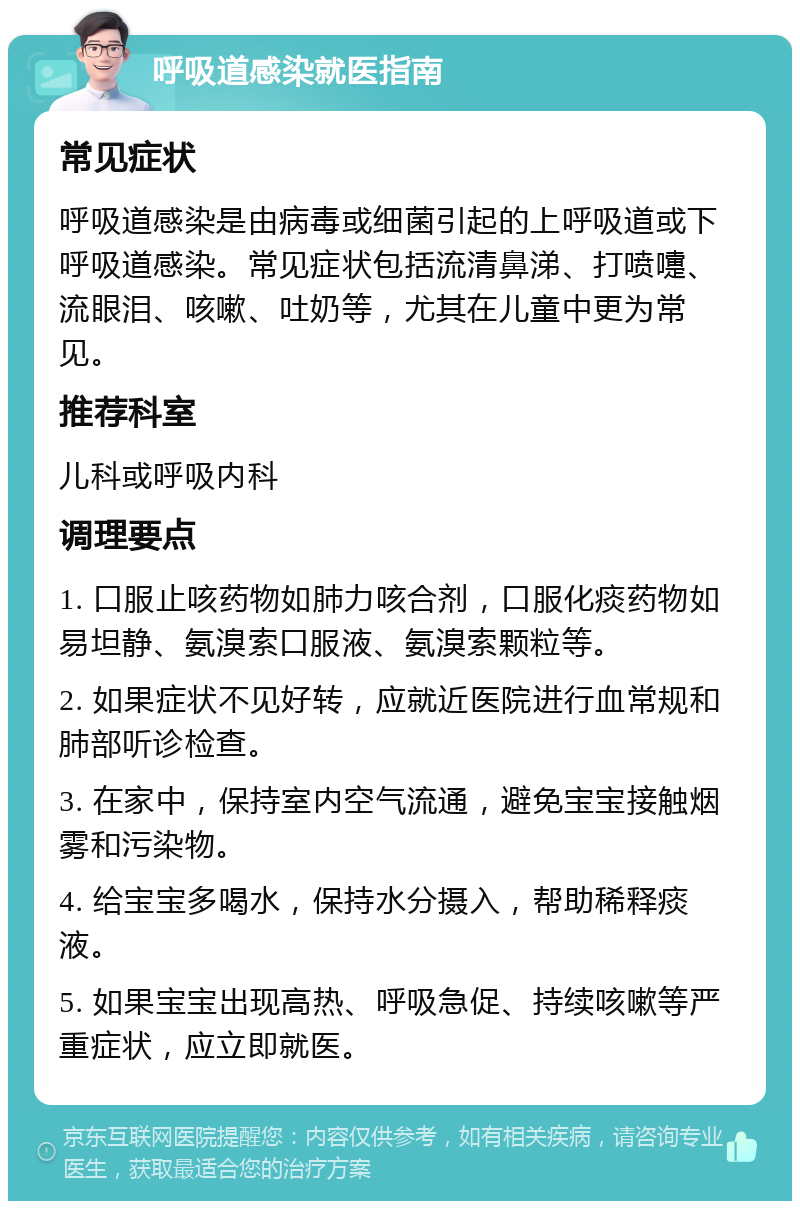 呼吸道感染就医指南 常见症状 呼吸道感染是由病毒或细菌引起的上呼吸道或下呼吸道感染。常见症状包括流清鼻涕、打喷嚏、流眼泪、咳嗽、吐奶等，尤其在儿童中更为常见。 推荐科室 儿科或呼吸内科 调理要点 1. 口服止咳药物如肺力咳合剂，口服化痰药物如易坦静、氨溴索口服液、氨溴索颗粒等。 2. 如果症状不见好转，应就近医院进行血常规和肺部听诊检查。 3. 在家中，保持室内空气流通，避免宝宝接触烟雾和污染物。 4. 给宝宝多喝水，保持水分摄入，帮助稀释痰液。 5. 如果宝宝出现高热、呼吸急促、持续咳嗽等严重症状，应立即就医。