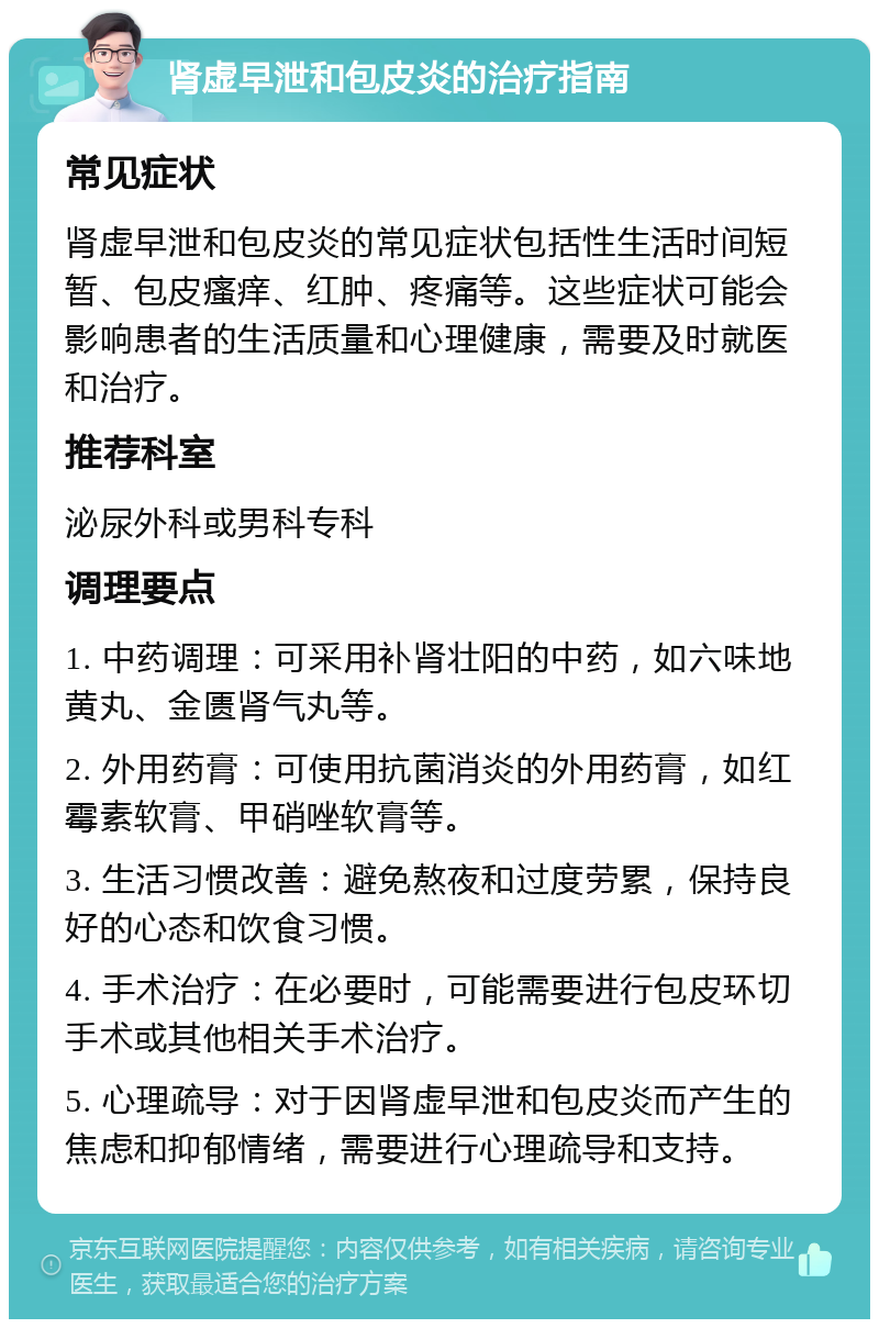 肾虚早泄和包皮炎的治疗指南 常见症状 肾虚早泄和包皮炎的常见症状包括性生活时间短暂、包皮瘙痒、红肿、疼痛等。这些症状可能会影响患者的生活质量和心理健康，需要及时就医和治疗。 推荐科室 泌尿外科或男科专科 调理要点 1. 中药调理：可采用补肾壮阳的中药，如六味地黄丸、金匮肾气丸等。 2. 外用药膏：可使用抗菌消炎的外用药膏，如红霉素软膏、甲硝唑软膏等。 3. 生活习惯改善：避免熬夜和过度劳累，保持良好的心态和饮食习惯。 4. 手术治疗：在必要时，可能需要进行包皮环切手术或其他相关手术治疗。 5. 心理疏导：对于因肾虚早泄和包皮炎而产生的焦虑和抑郁情绪，需要进行心理疏导和支持。