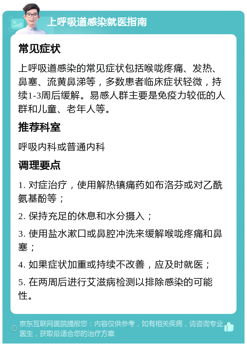 上呼吸道感染就医指南 常见症状 上呼吸道感染的常见症状包括喉咙疼痛、发热、鼻塞、流黄鼻涕等，多数患者临床症状轻微，持续1-3周后缓解。易感人群主要是免疫力较低的人群和儿童、老年人等。 推荐科室 呼吸内科或普通内科 调理要点 1. 对症治疗，使用解热镇痛药如布洛芬或对乙酰氨基酚等； 2. 保持充足的休息和水分摄入； 3. 使用盐水漱口或鼻腔冲洗来缓解喉咙疼痛和鼻塞； 4. 如果症状加重或持续不改善，应及时就医； 5. 在两周后进行艾滋病检测以排除感染的可能性。