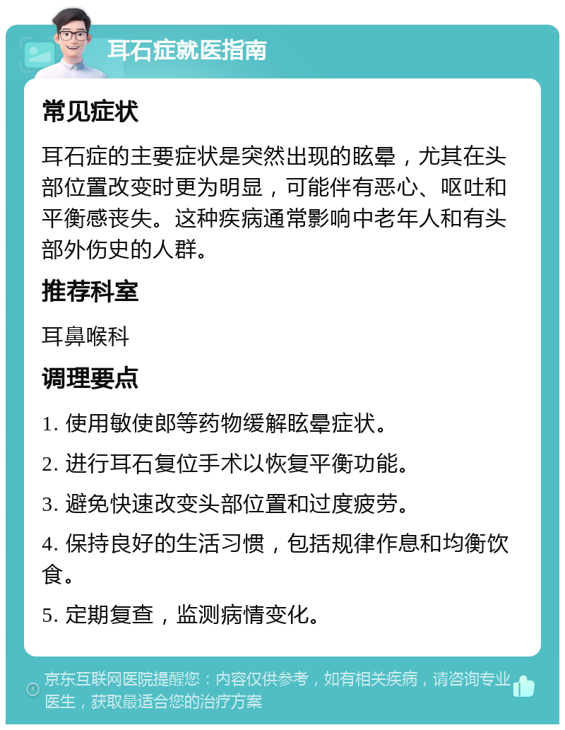 耳石症就医指南 常见症状 耳石症的主要症状是突然出现的眩晕，尤其在头部位置改变时更为明显，可能伴有恶心、呕吐和平衡感丧失。这种疾病通常影响中老年人和有头部外伤史的人群。 推荐科室 耳鼻喉科 调理要点 1. 使用敏使郎等药物缓解眩晕症状。 2. 进行耳石复位手术以恢复平衡功能。 3. 避免快速改变头部位置和过度疲劳。 4. 保持良好的生活习惯，包括规律作息和均衡饮食。 5. 定期复查，监测病情变化。