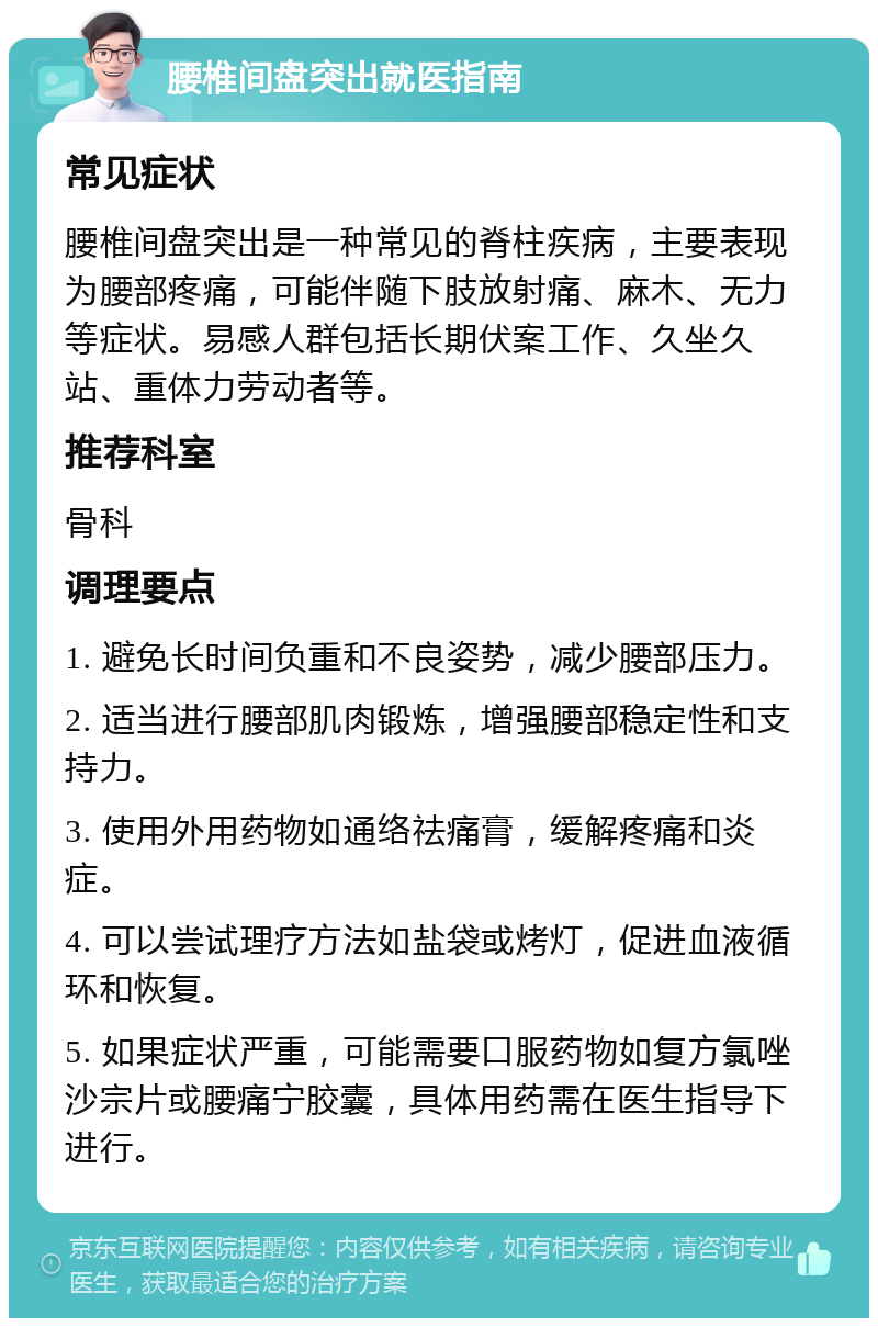 腰椎间盘突出就医指南 常见症状 腰椎间盘突出是一种常见的脊柱疾病，主要表现为腰部疼痛，可能伴随下肢放射痛、麻木、无力等症状。易感人群包括长期伏案工作、久坐久站、重体力劳动者等。 推荐科室 骨科 调理要点 1. 避免长时间负重和不良姿势，减少腰部压力。 2. 适当进行腰部肌肉锻炼，增强腰部稳定性和支持力。 3. 使用外用药物如通络祛痛膏，缓解疼痛和炎症。 4. 可以尝试理疗方法如盐袋或烤灯，促进血液循环和恢复。 5. 如果症状严重，可能需要口服药物如复方氯唑沙宗片或腰痛宁胶囊，具体用药需在医生指导下进行。