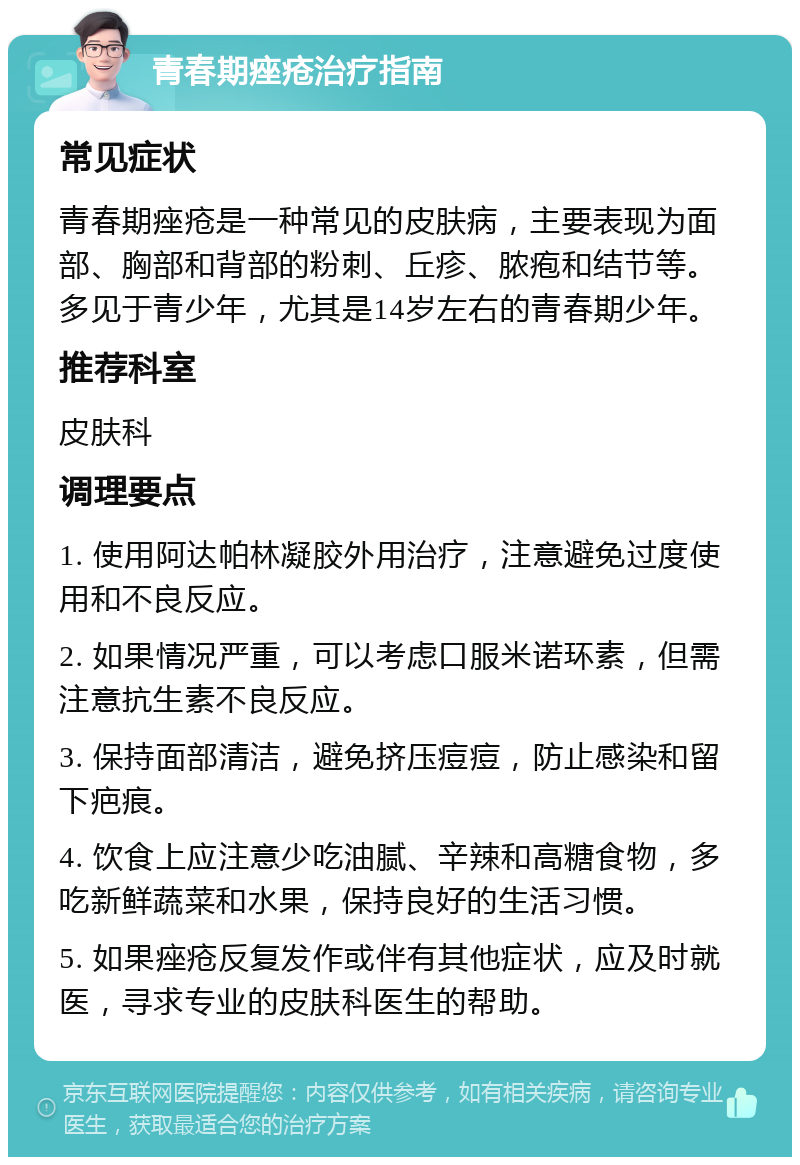 青春期痤疮治疗指南 常见症状 青春期痤疮是一种常见的皮肤病，主要表现为面部、胸部和背部的粉刺、丘疹、脓疱和结节等。多见于青少年，尤其是14岁左右的青春期少年。 推荐科室 皮肤科 调理要点 1. 使用阿达帕林凝胶外用治疗，注意避免过度使用和不良反应。 2. 如果情况严重，可以考虑口服米诺环素，但需注意抗生素不良反应。 3. 保持面部清洁，避免挤压痘痘，防止感染和留下疤痕。 4. 饮食上应注意少吃油腻、辛辣和高糖食物，多吃新鲜蔬菜和水果，保持良好的生活习惯。 5. 如果痤疮反复发作或伴有其他症状，应及时就医，寻求专业的皮肤科医生的帮助。