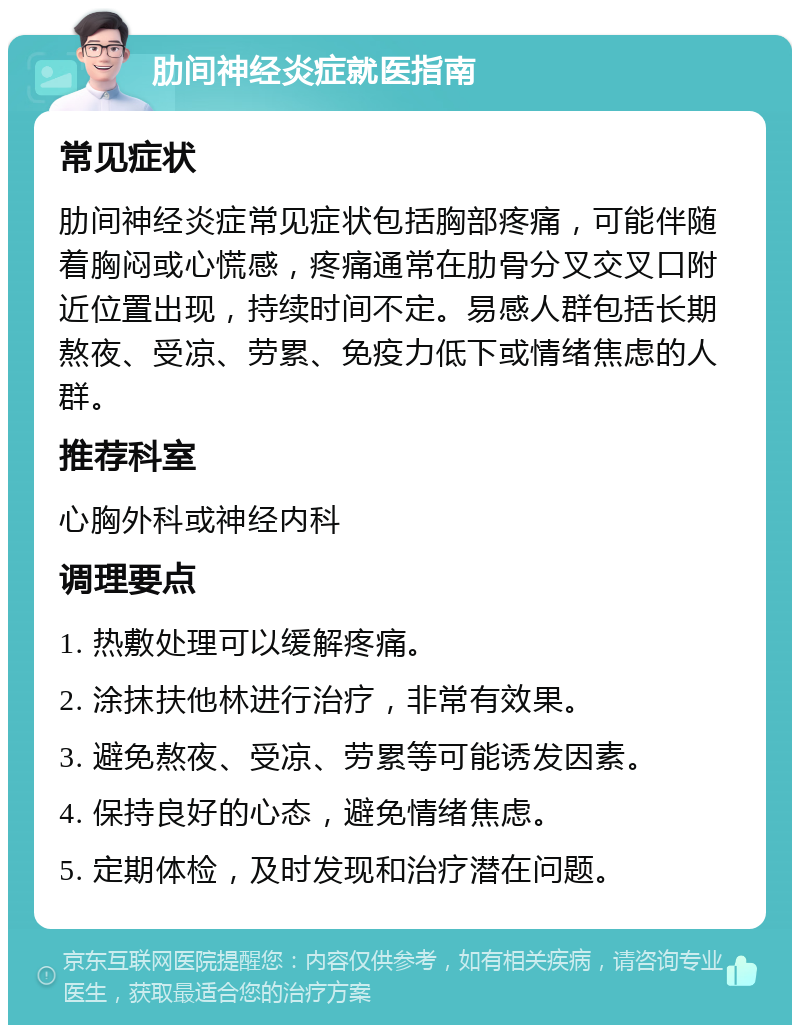 肋间神经炎症就医指南 常见症状 肋间神经炎症常见症状包括胸部疼痛，可能伴随着胸闷或心慌感，疼痛通常在肋骨分叉交叉口附近位置出现，持续时间不定。易感人群包括长期熬夜、受凉、劳累、免疫力低下或情绪焦虑的人群。 推荐科室 心胸外科或神经内科 调理要点 1. 热敷处理可以缓解疼痛。 2. 涂抹扶他林进行治疗，非常有效果。 3. 避免熬夜、受凉、劳累等可能诱发因素。 4. 保持良好的心态，避免情绪焦虑。 5. 定期体检，及时发现和治疗潜在问题。