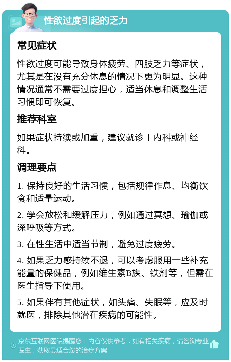 性欲过度引起的乏力 常见症状 性欲过度可能导致身体疲劳、四肢乏力等症状，尤其是在没有充分休息的情况下更为明显。这种情况通常不需要过度担心，适当休息和调整生活习惯即可恢复。 推荐科室 如果症状持续或加重，建议就诊于内科或神经科。 调理要点 1. 保持良好的生活习惯，包括规律作息、均衡饮食和适量运动。 2. 学会放松和缓解压力，例如通过冥想、瑜伽或深呼吸等方式。 3. 在性生活中适当节制，避免过度疲劳。 4. 如果乏力感持续不退，可以考虑服用一些补充能量的保健品，例如维生素B族、铁剂等，但需在医生指导下使用。 5. 如果伴有其他症状，如头痛、失眠等，应及时就医，排除其他潜在疾病的可能性。