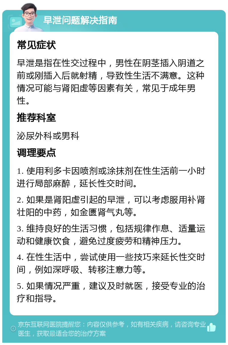 早泄问题解决指南 常见症状 早泄是指在性交过程中，男性在阴茎插入阴道之前或刚插入后就射精，导致性生活不满意。这种情况可能与肾阳虚等因素有关，常见于成年男性。 推荐科室 泌尿外科或男科 调理要点 1. 使用利多卡因喷剂或涂抹剂在性生活前一小时进行局部麻醉，延长性交时间。 2. 如果是肾阳虚引起的早泄，可以考虑服用补肾壮阳的中药，如金匮肾气丸等。 3. 维持良好的生活习惯，包括规律作息、适量运动和健康饮食，避免过度疲劳和精神压力。 4. 在性生活中，尝试使用一些技巧来延长性交时间，例如深呼吸、转移注意力等。 5. 如果情况严重，建议及时就医，接受专业的治疗和指导。