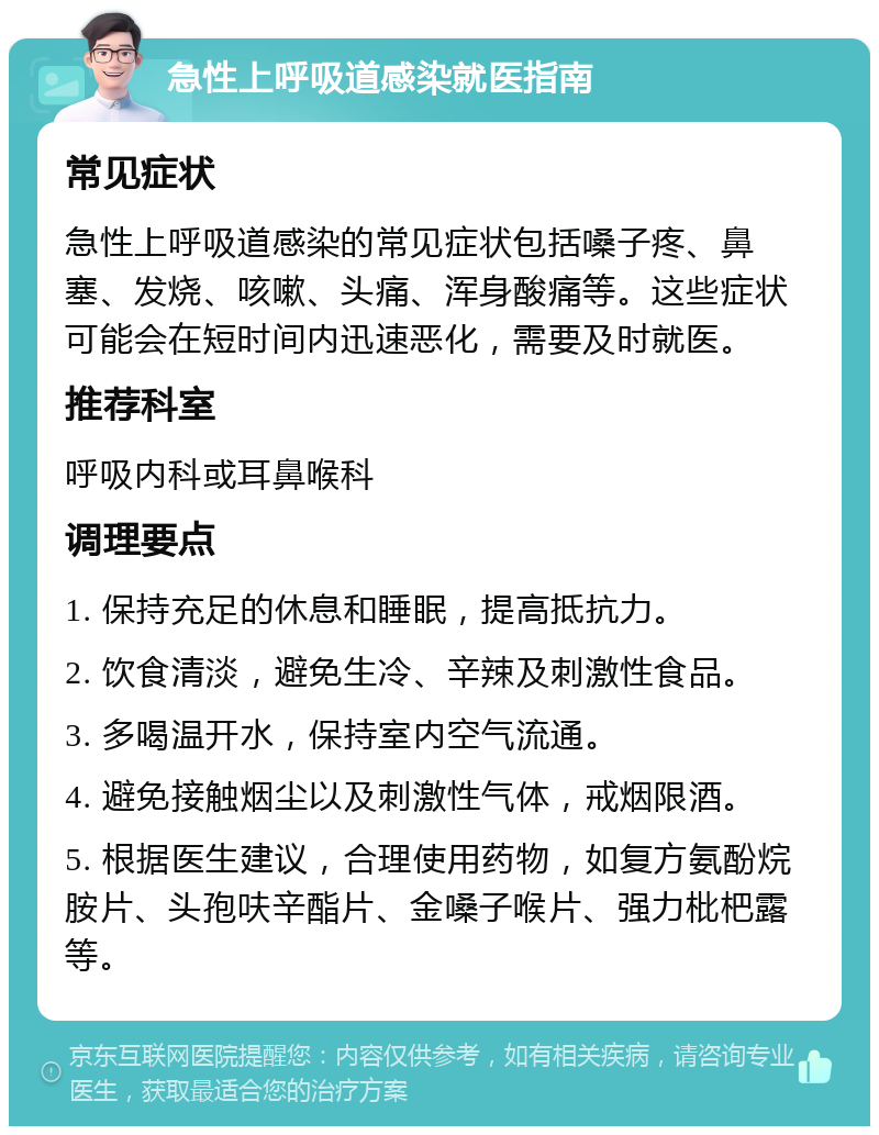 急性上呼吸道感染就医指南 常见症状 急性上呼吸道感染的常见症状包括嗓子疼、鼻塞、发烧、咳嗽、头痛、浑身酸痛等。这些症状可能会在短时间内迅速恶化，需要及时就医。 推荐科室 呼吸内科或耳鼻喉科 调理要点 1. 保持充足的休息和睡眠，提高抵抗力。 2. 饮食清淡，避免生冷、辛辣及刺激性食品。 3. 多喝温开水，保持室内空气流通。 4. 避免接触烟尘以及刺激性气体，戒烟限酒。 5. 根据医生建议，合理使用药物，如复方氨酚烷胺片、头孢呋辛酯片、金嗓子喉片、强力枇杷露等。