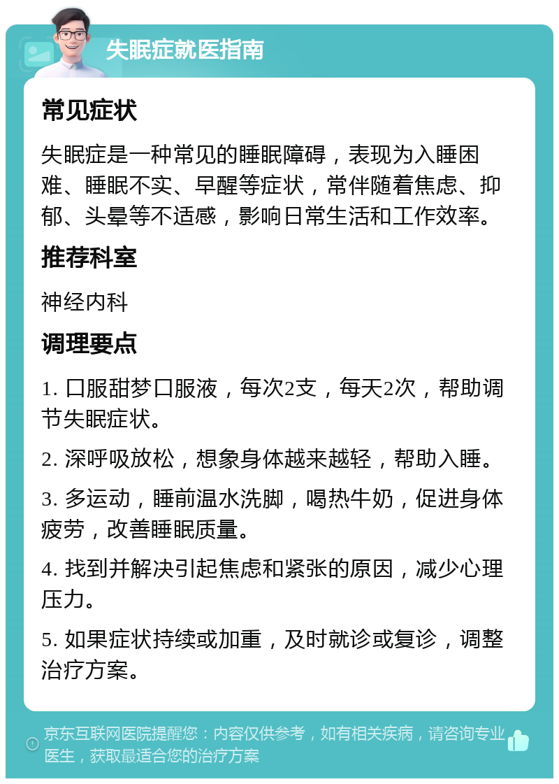 失眠症就医指南 常见症状 失眠症是一种常见的睡眠障碍，表现为入睡困难、睡眠不实、早醒等症状，常伴随着焦虑、抑郁、头晕等不适感，影响日常生活和工作效率。 推荐科室 神经内科 调理要点 1. 口服甜梦口服液，每次2支，每天2次，帮助调节失眠症状。 2. 深呼吸放松，想象身体越来越轻，帮助入睡。 3. 多运动，睡前温水洗脚，喝热牛奶，促进身体疲劳，改善睡眠质量。 4. 找到并解决引起焦虑和紧张的原因，减少心理压力。 5. 如果症状持续或加重，及时就诊或复诊，调整治疗方案。