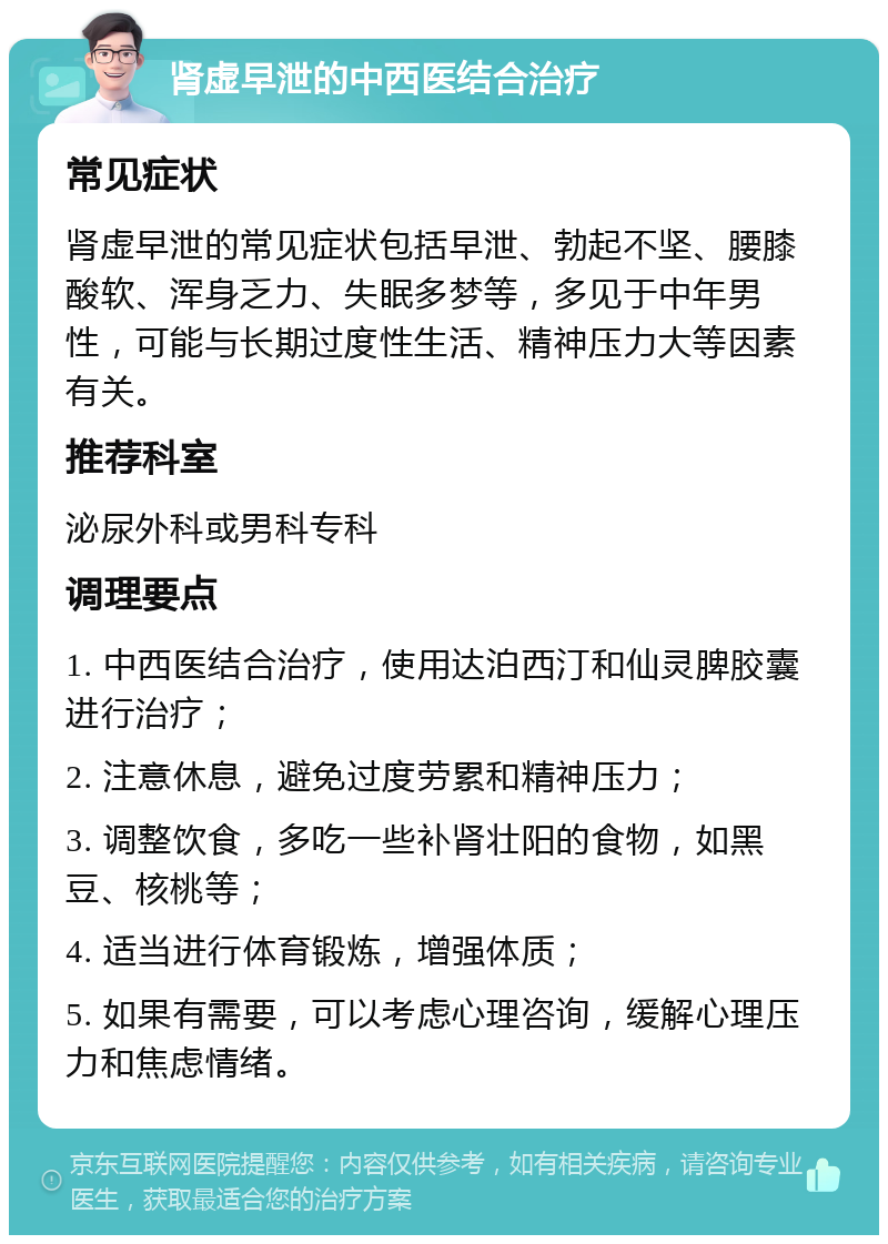 肾虚早泄的中西医结合治疗 常见症状 肾虚早泄的常见症状包括早泄、勃起不坚、腰膝酸软、浑身乏力、失眠多梦等，多见于中年男性，可能与长期过度性生活、精神压力大等因素有关。 推荐科室 泌尿外科或男科专科 调理要点 1. 中西医结合治疗，使用达泊西汀和仙灵脾胶囊进行治疗； 2. 注意休息，避免过度劳累和精神压力； 3. 调整饮食，多吃一些补肾壮阳的食物，如黑豆、核桃等； 4. 适当进行体育锻炼，增强体质； 5. 如果有需要，可以考虑心理咨询，缓解心理压力和焦虑情绪。