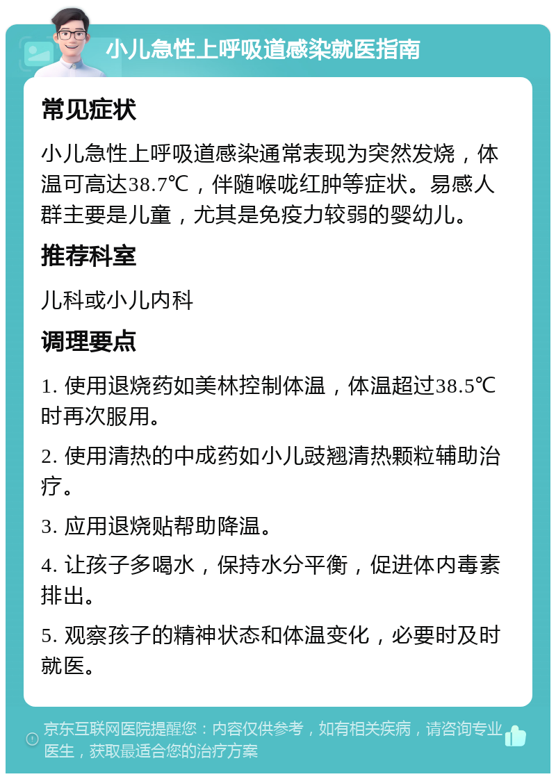 小儿急性上呼吸道感染就医指南 常见症状 小儿急性上呼吸道感染通常表现为突然发烧，体温可高达38.7℃，伴随喉咙红肿等症状。易感人群主要是儿童，尤其是免疫力较弱的婴幼儿。 推荐科室 儿科或小儿内科 调理要点 1. 使用退烧药如美林控制体温，体温超过38.5℃时再次服用。 2. 使用清热的中成药如小儿豉翘清热颗粒辅助治疗。 3. 应用退烧贴帮助降温。 4. 让孩子多喝水，保持水分平衡，促进体内毒素排出。 5. 观察孩子的精神状态和体温变化，必要时及时就医。