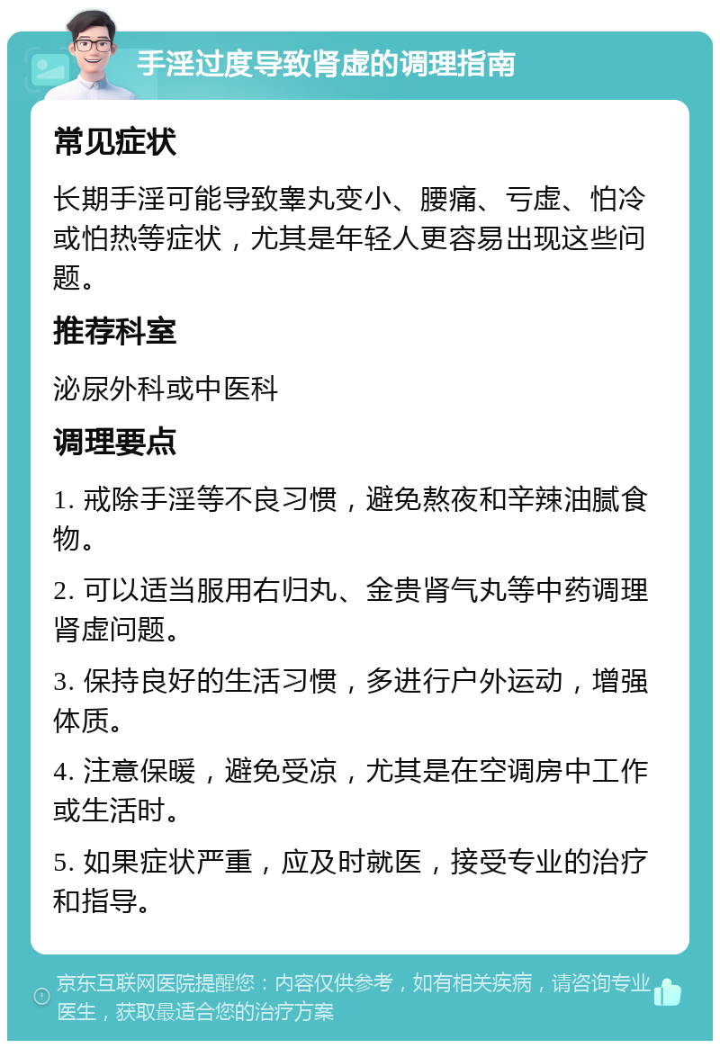 手淫过度导致肾虚的调理指南 常见症状 长期手淫可能导致睾丸变小、腰痛、亏虚、怕冷或怕热等症状，尤其是年轻人更容易出现这些问题。 推荐科室 泌尿外科或中医科 调理要点 1. 戒除手淫等不良习惯，避免熬夜和辛辣油腻食物。 2. 可以适当服用右归丸、金贵肾气丸等中药调理肾虚问题。 3. 保持良好的生活习惯，多进行户外运动，增强体质。 4. 注意保暖，避免受凉，尤其是在空调房中工作或生活时。 5. 如果症状严重，应及时就医，接受专业的治疗和指导。