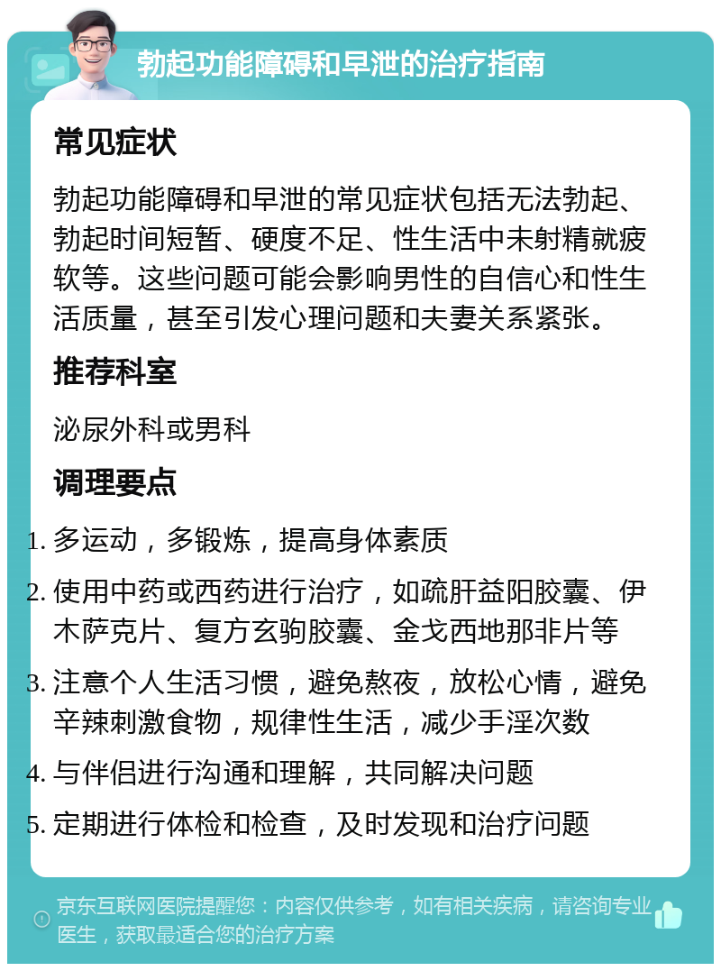 勃起功能障碍和早泄的治疗指南 常见症状 勃起功能障碍和早泄的常见症状包括无法勃起、勃起时间短暂、硬度不足、性生活中未射精就疲软等。这些问题可能会影响男性的自信心和性生活质量，甚至引发心理问题和夫妻关系紧张。 推荐科室 泌尿外科或男科 调理要点 多运动，多锻炼，提高身体素质 使用中药或西药进行治疗，如疏肝益阳胶囊、伊木萨克片、复方玄驹胶囊、金戈西地那非片等 注意个人生活习惯，避免熬夜，放松心情，避免辛辣刺激食物，规律性生活，减少手淫次数 与伴侣进行沟通和理解，共同解决问题 定期进行体检和检查，及时发现和治疗问题