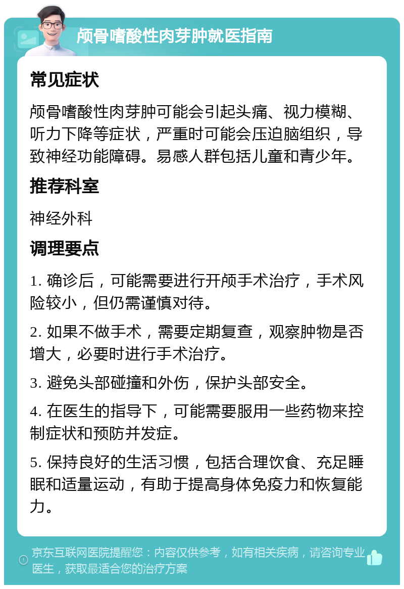 颅骨嗜酸性肉芽肿就医指南 常见症状 颅骨嗜酸性肉芽肿可能会引起头痛、视力模糊、听力下降等症状，严重时可能会压迫脑组织，导致神经功能障碍。易感人群包括儿童和青少年。 推荐科室 神经外科 调理要点 1. 确诊后，可能需要进行开颅手术治疗，手术风险较小，但仍需谨慎对待。 2. 如果不做手术，需要定期复查，观察肿物是否增大，必要时进行手术治疗。 3. 避免头部碰撞和外伤，保护头部安全。 4. 在医生的指导下，可能需要服用一些药物来控制症状和预防并发症。 5. 保持良好的生活习惯，包括合理饮食、充足睡眠和适量运动，有助于提高身体免疫力和恢复能力。