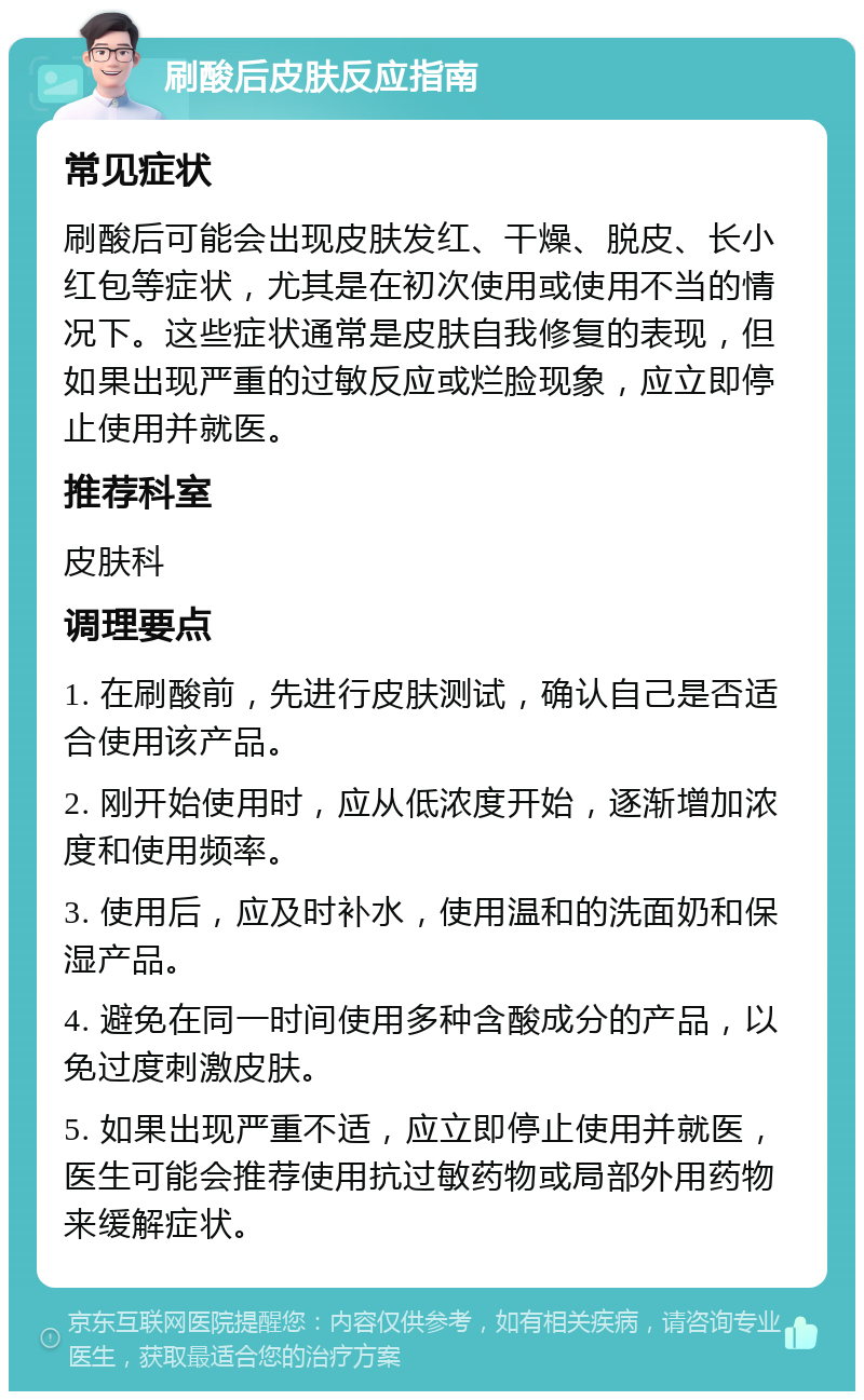 刷酸后皮肤反应指南 常见症状 刷酸后可能会出现皮肤发红、干燥、脱皮、长小红包等症状，尤其是在初次使用或使用不当的情况下。这些症状通常是皮肤自我修复的表现，但如果出现严重的过敏反应或烂脸现象，应立即停止使用并就医。 推荐科室 皮肤科 调理要点 1. 在刷酸前，先进行皮肤测试，确认自己是否适合使用该产品。 2. 刚开始使用时，应从低浓度开始，逐渐增加浓度和使用频率。 3. 使用后，应及时补水，使用温和的洗面奶和保湿产品。 4. 避免在同一时间使用多种含酸成分的产品，以免过度刺激皮肤。 5. 如果出现严重不适，应立即停止使用并就医，医生可能会推荐使用抗过敏药物或局部外用药物来缓解症状。