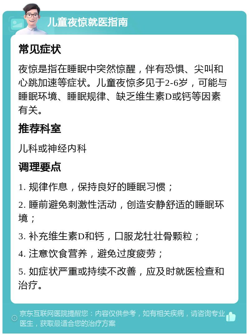 儿童夜惊就医指南 常见症状 夜惊是指在睡眠中突然惊醒，伴有恐惧、尖叫和心跳加速等症状。儿童夜惊多见于2-6岁，可能与睡眠环境、睡眠规律、缺乏维生素D或钙等因素有关。 推荐科室 儿科或神经内科 调理要点 1. 规律作息，保持良好的睡眠习惯； 2. 睡前避免刺激性活动，创造安静舒适的睡眠环境； 3. 补充维生素D和钙，口服龙牡壮骨颗粒； 4. 注意饮食营养，避免过度疲劳； 5. 如症状严重或持续不改善，应及时就医检查和治疗。