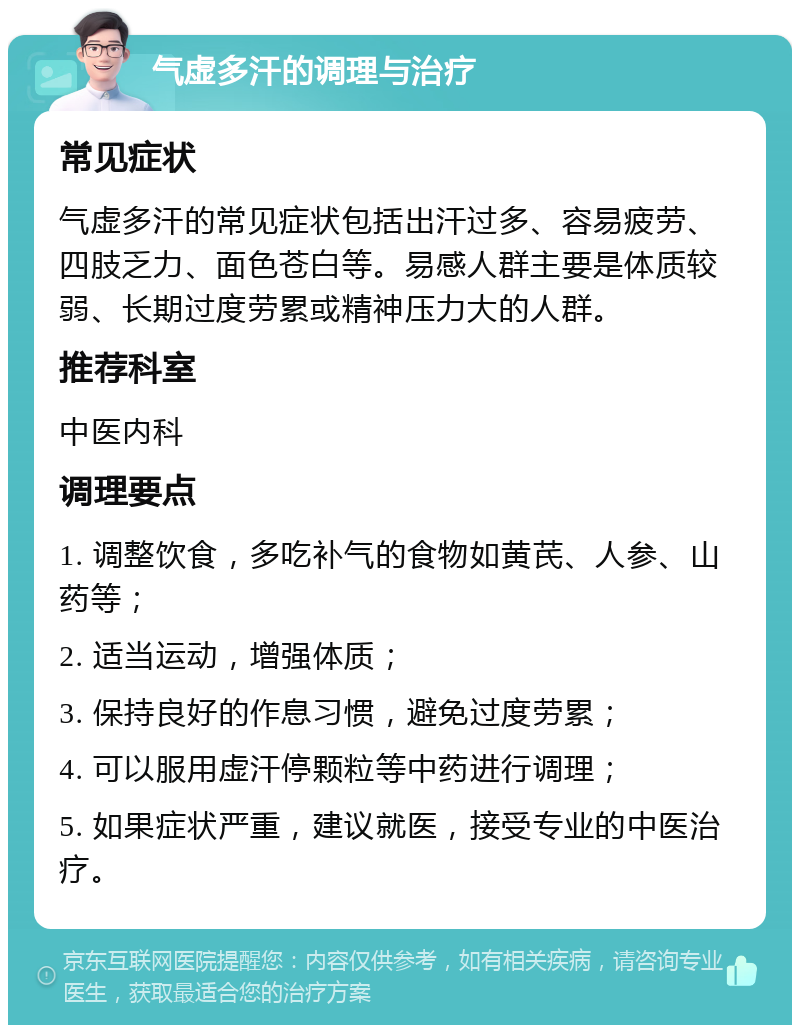 气虚多汗的调理与治疗 常见症状 气虚多汗的常见症状包括出汗过多、容易疲劳、四肢乏力、面色苍白等。易感人群主要是体质较弱、长期过度劳累或精神压力大的人群。 推荐科室 中医内科 调理要点 1. 调整饮食，多吃补气的食物如黄芪、人参、山药等； 2. 适当运动，增强体质； 3. 保持良好的作息习惯，避免过度劳累； 4. 可以服用虚汗停颗粒等中药进行调理； 5. 如果症状严重，建议就医，接受专业的中医治疗。