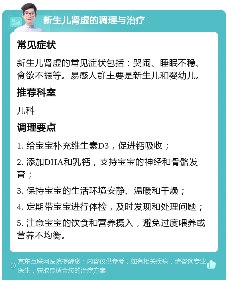 新生儿肾虚的调理与治疗 常见症状 新生儿肾虚的常见症状包括：哭闹、睡眠不稳、食欲不振等。易感人群主要是新生儿和婴幼儿。 推荐科室 儿科 调理要点 1. 给宝宝补充维生素D3，促进钙吸收； 2. 添加DHA和乳钙，支持宝宝的神经和骨骼发育； 3. 保持宝宝的生活环境安静、温暖和干燥； 4. 定期带宝宝进行体检，及时发现和处理问题； 5. 注意宝宝的饮食和营养摄入，避免过度喂养或营养不均衡。