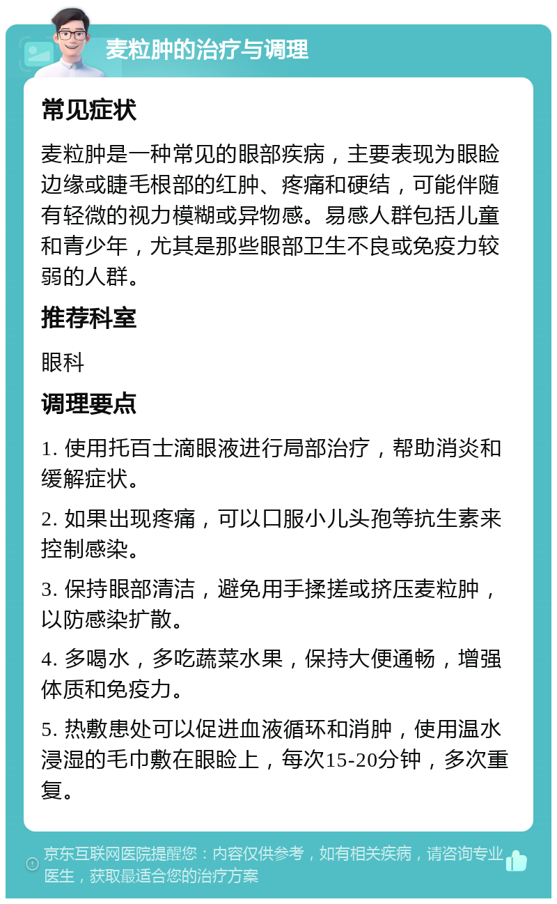 麦粒肿的治疗与调理 常见症状 麦粒肿是一种常见的眼部疾病，主要表现为眼睑边缘或睫毛根部的红肿、疼痛和硬结，可能伴随有轻微的视力模糊或异物感。易感人群包括儿童和青少年，尤其是那些眼部卫生不良或免疫力较弱的人群。 推荐科室 眼科 调理要点 1. 使用托百士滴眼液进行局部治疗，帮助消炎和缓解症状。 2. 如果出现疼痛，可以口服小儿头孢等抗生素来控制感染。 3. 保持眼部清洁，避免用手揉搓或挤压麦粒肿，以防感染扩散。 4. 多喝水，多吃蔬菜水果，保持大便通畅，增强体质和免疫力。 5. 热敷患处可以促进血液循环和消肿，使用温水浸湿的毛巾敷在眼睑上，每次15-20分钟，多次重复。