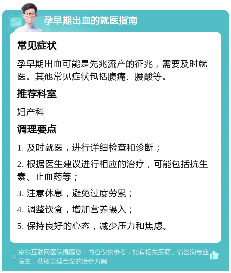 孕早期出血的就医指南 常见症状 孕早期出血可能是先兆流产的征兆，需要及时就医。其他常见症状包括腹痛、腰酸等。 推荐科室 妇产科 调理要点 1. 及时就医，进行详细检查和诊断； 2. 根据医生建议进行相应的治疗，可能包括抗生素、止血药等； 3. 注意休息，避免过度劳累； 4. 调整饮食，增加营养摄入； 5. 保持良好的心态，减少压力和焦虑。