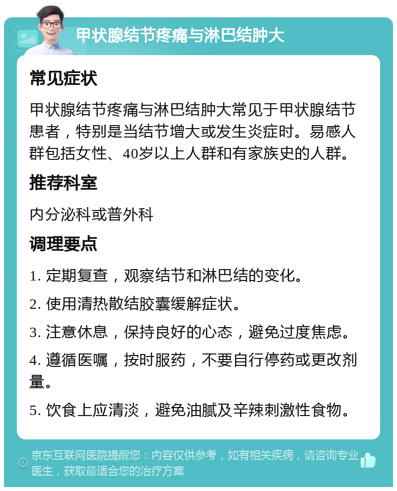 甲状腺结节疼痛与淋巴结肿大 常见症状 甲状腺结节疼痛与淋巴结肿大常见于甲状腺结节患者，特别是当结节增大或发生炎症时。易感人群包括女性、40岁以上人群和有家族史的人群。 推荐科室 内分泌科或普外科 调理要点 1. 定期复查，观察结节和淋巴结的变化。 2. 使用清热散结胶囊缓解症状。 3. 注意休息，保持良好的心态，避免过度焦虑。 4. 遵循医嘱，按时服药，不要自行停药或更改剂量。 5. 饮食上应清淡，避免油腻及辛辣刺激性食物。