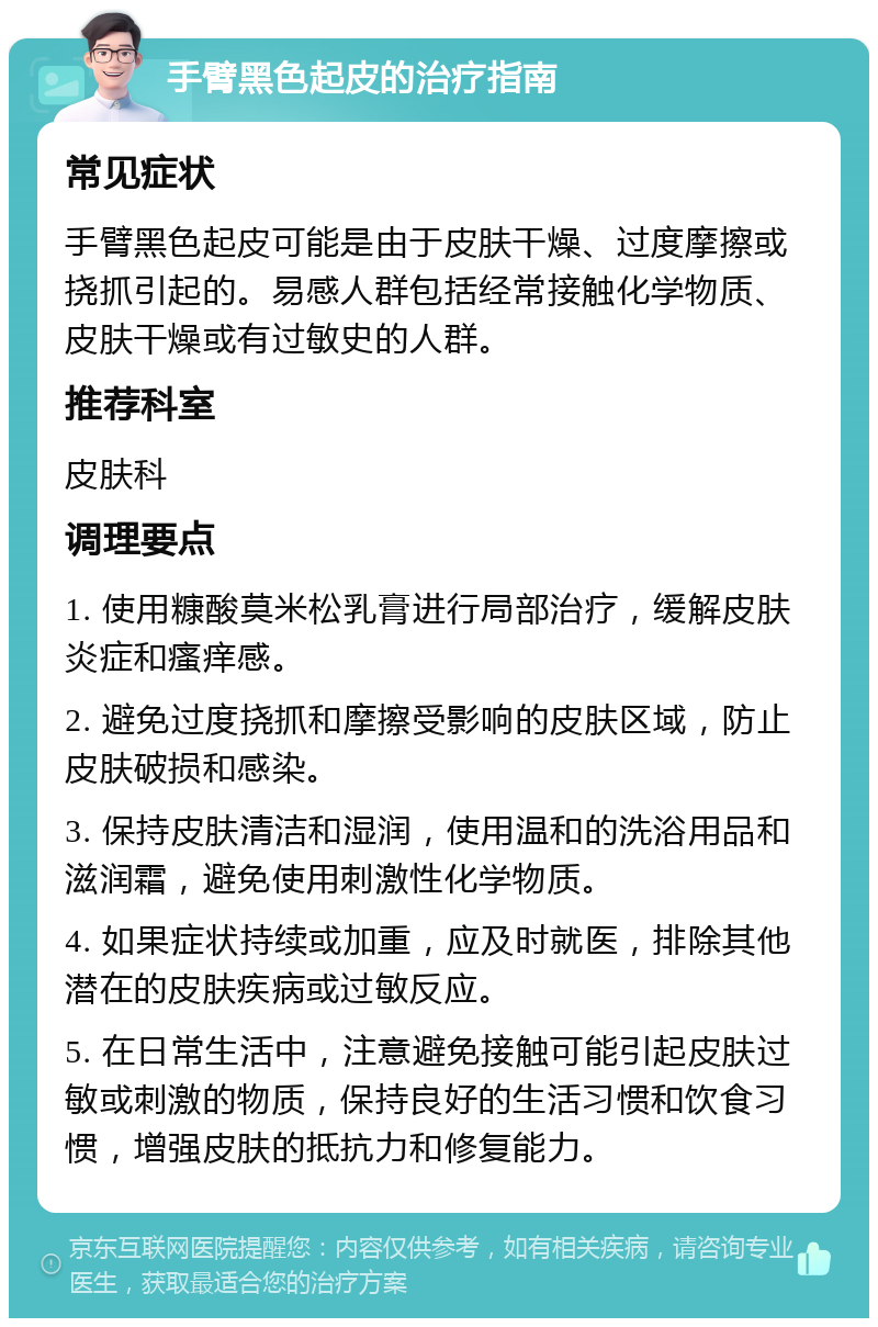 手臂黑色起皮的治疗指南 常见症状 手臂黑色起皮可能是由于皮肤干燥、过度摩擦或挠抓引起的。易感人群包括经常接触化学物质、皮肤干燥或有过敏史的人群。 推荐科室 皮肤科 调理要点 1. 使用糠酸莫米松乳膏进行局部治疗，缓解皮肤炎症和瘙痒感。 2. 避免过度挠抓和摩擦受影响的皮肤区域，防止皮肤破损和感染。 3. 保持皮肤清洁和湿润，使用温和的洗浴用品和滋润霜，避免使用刺激性化学物质。 4. 如果症状持续或加重，应及时就医，排除其他潜在的皮肤疾病或过敏反应。 5. 在日常生活中，注意避免接触可能引起皮肤过敏或刺激的物质，保持良好的生活习惯和饮食习惯，增强皮肤的抵抗力和修复能力。