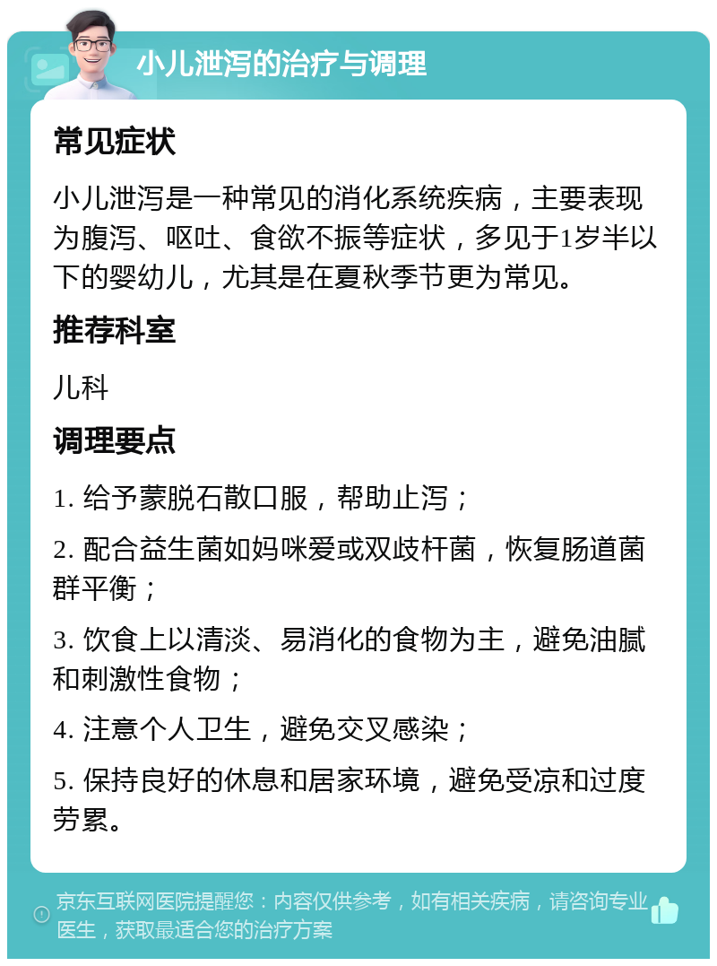 小儿泄泻的治疗与调理 常见症状 小儿泄泻是一种常见的消化系统疾病，主要表现为腹泻、呕吐、食欲不振等症状，多见于1岁半以下的婴幼儿，尤其是在夏秋季节更为常见。 推荐科室 儿科 调理要点 1. 给予蒙脱石散口服，帮助止泻； 2. 配合益生菌如妈咪爱或双歧杆菌，恢复肠道菌群平衡； 3. 饮食上以清淡、易消化的食物为主，避免油腻和刺激性食物； 4. 注意个人卫生，避免交叉感染； 5. 保持良好的休息和居家环境，避免受凉和过度劳累。