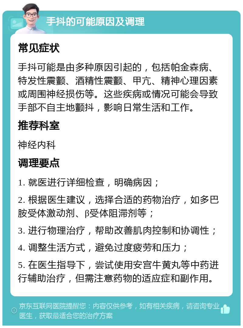 手抖的可能原因及调理 常见症状 手抖可能是由多种原因引起的，包括帕金森病、特发性震颤、酒精性震颤、甲亢、精神心理因素或周围神经损伤等。这些疾病或情况可能会导致手部不自主地颤抖，影响日常生活和工作。 推荐科室 神经内科 调理要点 1. 就医进行详细检查，明确病因； 2. 根据医生建议，选择合适的药物治疗，如多巴胺受体激动剂、β受体阻滞剂等； 3. 进行物理治疗，帮助改善肌肉控制和协调性； 4. 调整生活方式，避免过度疲劳和压力； 5. 在医生指导下，尝试使用安宫牛黄丸等中药进行辅助治疗，但需注意药物的适应症和副作用。