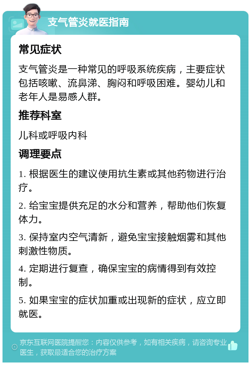 支气管炎就医指南 常见症状 支气管炎是一种常见的呼吸系统疾病，主要症状包括咳嗽、流鼻涕、胸闷和呼吸困难。婴幼儿和老年人是易感人群。 推荐科室 儿科或呼吸内科 调理要点 1. 根据医生的建议使用抗生素或其他药物进行治疗。 2. 给宝宝提供充足的水分和营养，帮助他们恢复体力。 3. 保持室内空气清新，避免宝宝接触烟雾和其他刺激性物质。 4. 定期进行复查，确保宝宝的病情得到有效控制。 5. 如果宝宝的症状加重或出现新的症状，应立即就医。