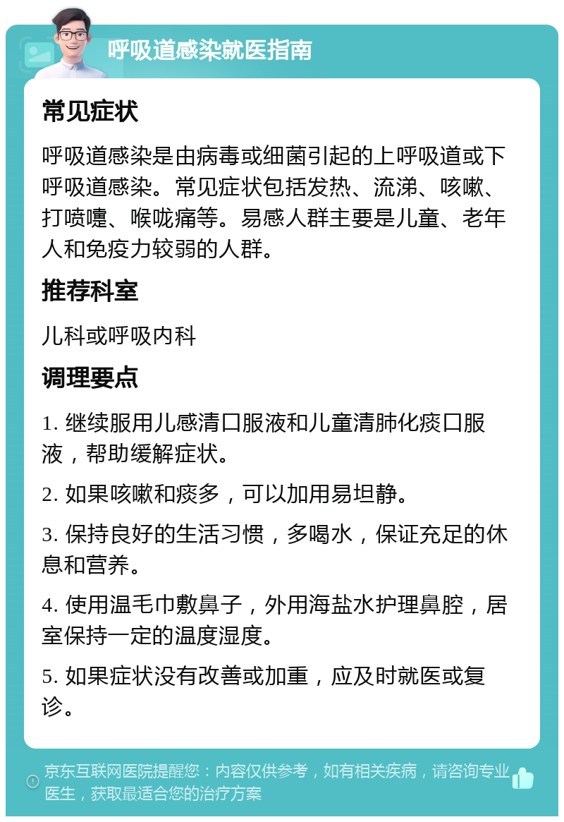 呼吸道感染就医指南 常见症状 呼吸道感染是由病毒或细菌引起的上呼吸道或下呼吸道感染。常见症状包括发热、流涕、咳嗽、打喷嚏、喉咙痛等。易感人群主要是儿童、老年人和免疫力较弱的人群。 推荐科室 儿科或呼吸内科 调理要点 1. 继续服用儿感清口服液和儿童清肺化痰口服液，帮助缓解症状。 2. 如果咳嗽和痰多，可以加用易坦静。 3. 保持良好的生活习惯，多喝水，保证充足的休息和营养。 4. 使用温毛巾敷鼻子，外用海盐水护理鼻腔，居室保持一定的温度湿度。 5. 如果症状没有改善或加重，应及时就医或复诊。