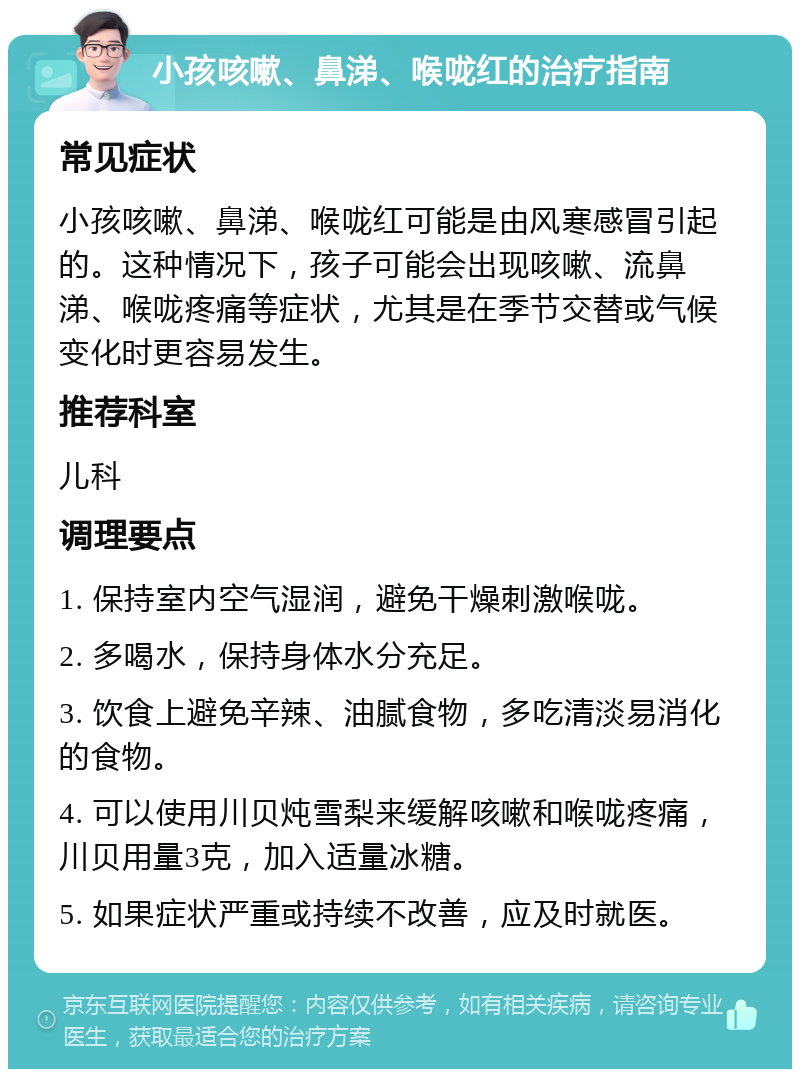 小孩咳嗽、鼻涕、喉咙红的治疗指南 常见症状 小孩咳嗽、鼻涕、喉咙红可能是由风寒感冒引起的。这种情况下，孩子可能会出现咳嗽、流鼻涕、喉咙疼痛等症状，尤其是在季节交替或气候变化时更容易发生。 推荐科室 儿科 调理要点 1. 保持室内空气湿润，避免干燥刺激喉咙。 2. 多喝水，保持身体水分充足。 3. 饮食上避免辛辣、油腻食物，多吃清淡易消化的食物。 4. 可以使用川贝炖雪梨来缓解咳嗽和喉咙疼痛，川贝用量3克，加入适量冰糖。 5. 如果症状严重或持续不改善，应及时就医。