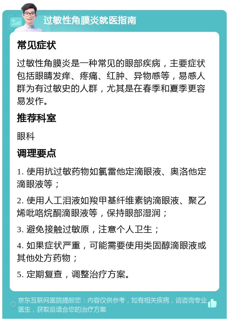 过敏性角膜炎就医指南 常见症状 过敏性角膜炎是一种常见的眼部疾病，主要症状包括眼睛发痒、疼痛、红肿、异物感等，易感人群为有过敏史的人群，尤其是在春季和夏季更容易发作。 推荐科室 眼科 调理要点 1. 使用抗过敏药物如氯雷他定滴眼液、奥洛他定滴眼液等； 2. 使用人工泪液如羧甲基纤维素钠滴眼液、聚乙烯吡咯烷酮滴眼液等，保持眼部湿润； 3. 避免接触过敏原，注意个人卫生； 4. 如果症状严重，可能需要使用类固醇滴眼液或其他处方药物； 5. 定期复查，调整治疗方案。