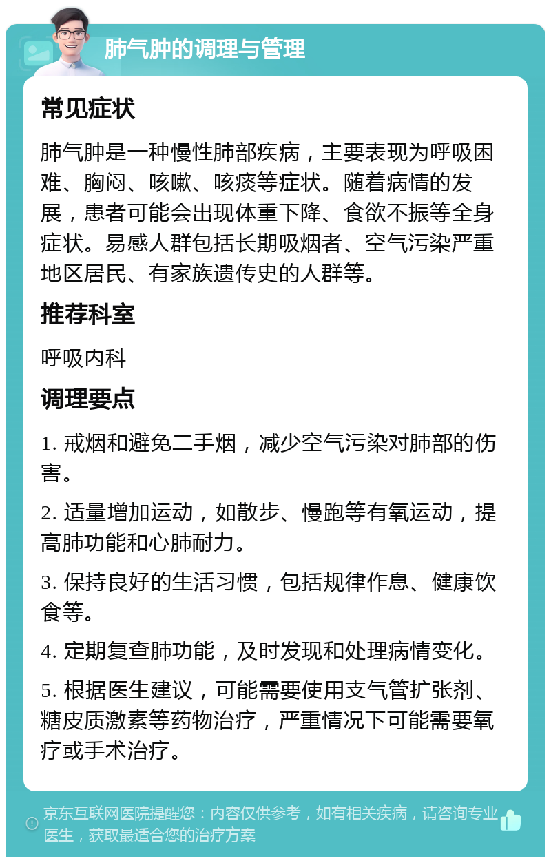 肺气肿的调理与管理 常见症状 肺气肿是一种慢性肺部疾病，主要表现为呼吸困难、胸闷、咳嗽、咳痰等症状。随着病情的发展，患者可能会出现体重下降、食欲不振等全身症状。易感人群包括长期吸烟者、空气污染严重地区居民、有家族遗传史的人群等。 推荐科室 呼吸内科 调理要点 1. 戒烟和避免二手烟，减少空气污染对肺部的伤害。 2. 适量增加运动，如散步、慢跑等有氧运动，提高肺功能和心肺耐力。 3. 保持良好的生活习惯，包括规律作息、健康饮食等。 4. 定期复查肺功能，及时发现和处理病情变化。 5. 根据医生建议，可能需要使用支气管扩张剂、糖皮质激素等药物治疗，严重情况下可能需要氧疗或手术治疗。